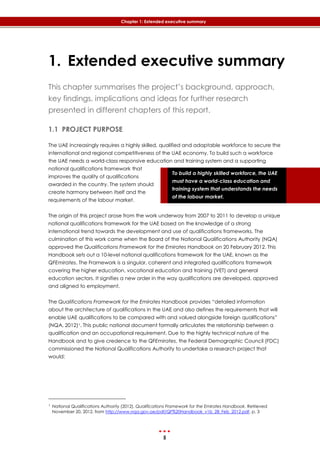 5
Chapter 1: Extended executive summary
To build a highly skilled workforce, the UAE
must have a world-class education and
training system that understands the needs
of the labour market.
1. Extended executive summary
This chapter summarises the project’s background, approach,
key findings, implications and ideas for further research
presented in different chapters of this report.
1.1 PROJECT PURPOSE
The UAE increasingly requires a highly skilled, qualified and adaptable workforce to secure the
international and regional competitiveness of the UAE economy. To build such a workforce
the UAE needs a world-class responsive education and training system and a supporting
national qualifications framework that
improves the quality of qualifications
awarded in the country. The system should
create harmony between itself and the
requirements of the labour market.
The origin of this project arose from the work underway from 2007 to 2011 to develop a unique
national qualifications framework for the UAE based on the knowledge of a strong
international trend towards the development and use of qualifications frameworks. The
culmination of this work came when the Board of the National Qualifications Authority (NQA)
approved the Qualifications Framework for the Emirates Handbook on 20 February 2012. This
Handbook sets out a 10-level national qualifications framework for the UAE, known as the
QFEmirates. The Framework is a singular, coherent and integrated qualifications framework
covering the higher education, vocational education and training (VET) and general
education sectors. It signifies a new order in the way qualifications are developed, approved
and aligned to employment.
The Qualifications Framework for the Emirates Handbook provides “detailed information
about the architecture of qualifications in the UAE and also defines the requirements that will
enable UAE qualifications to be compared with and valued alongside foreign qualifications”
(NQA, 2012)1. This public national document formally articulates the relationship between a
qualification and an occupational requirement. Due to the highly technical nature of the
Handbook and to give credence to the QFEmirates, the Federal Demographic Council (FDC)
commissioned the National Qualifications Authority to undertake a research project that
would:
1 National Qualifications Authority (2012). Qualifications Framework for the Emirates Handbook. Retrieved
November 20, 2012, from http://www.nqa.gov.ae/pdf/QF%20Handbook_v1b_28_Feb_2012.pdf, p. 3
 