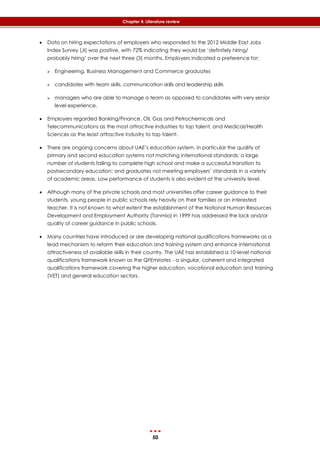 50
Chapter 4: Literature review
 Data on hiring expectations of employers who responded to the 2012 Middle East Jobs
Index Survey (JI) was positive, with 72% indicating they would be ‘definitely hiring/
probably hiring’ over the next three (3) months. Employers indicated a preference for:
 Engineering, Business Management and Commerce graduates
 candidates with team skills, communication skills and leadership skills
 managers who are able to manage a team as opposed to candidates with very senior
level experience.
 Employers regarded Banking/Finance, Oil, Gas and Petrochemicals and
Telecommunications as the most attractive industries to top talent, and Medical/Health
Sciences as the least attractive industry to top talent.
 There are ongoing concerns about UAE’s education system, in particular the quality of
primary and second education systems not matching international standards; a large
number of students failing to complete high school and make a successful transition to
postsecondary education; and graduates not meeting employers’ standards in a variety
of academic areas. Low performance of students is also evident at the university level.
 Although many of the private schools and most universities offer career guidance to their
students, young people in public schools rely heavily on their families or an interested
teacher. It is not known to what extent the establishment of the National Human Resources
Development and Employment Authority (Tanmia) in 1999 has addressed the lack and/or
quality of career guidance in public schools.
 Many countries have introduced or are developing national qualifications frameworks as a
lead mechanism to reform their education and training system and enhance international
attractiveness of available skills in their country. The UAE has established a 10-level national
qualifications framework known as the QFEmirates - a singular, coherent and integrated
qualifications framework covering the higher education, vocational education and training
(VET) and general education sectors.
 