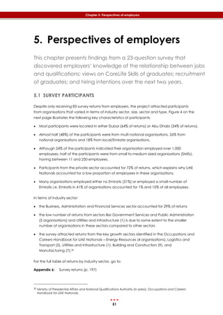 51
Chapter 5: Perspectives of employers
5. Perspectives of employers
This chapter presents findings from a 23-question survey that
discovered employers’ knowledge of the relationship between jobs
and qualifications; views on CoreLife Skills of graduates; recruitment
of graduates; and hiring intentions over the next two years.
5.1 SURVEY PARTICIPANTS
Despite only receiving 83 survey returns from employers, the project attracted participants
from organisations that varied in terms of industry sector, size, sector and type. ‎Figure 4 on the
next page illustrates the following key characteristics of participants:
 Most participants were located in either Dubai (64% of returns) or Abu Dhabi (34% of returns).
 Almost half (48%) of the participants were from multi-national organisations, 26% from
national organisations and 18% from local/Emirate organisations.
 Although 24% of the participants indicated their organisation employed over 1,000
employees, half of the participants were from small to medium sized organisations (SMEs),
having between 11 and 250 employees.
 Participants from the private sector accounted for 72% of returns, which explains why UAE
Nationals accounted for a low proportion of employees in these organisations.
 Many organisations employed either no Emiratis (31%) or employed a small number of
Emiratis i.e. Emiratis in 41% of organisations accounted for 1% and 10% of all employees,
In terms of industry sector:
 the Business, Administration and Financial Services sector accounted for 29% of returns
 the low number of returns from sectors like Government Services and Public Administration
(5 organisations) and Utilities and infrastructure (1) is due to some extent to the smaller
number of organisations in these sectors compared to other sectors
 the survey attracted returns from the key growth sectors identified in the Occupations and
Careers Handbook for UAE Nationals – Energy Resources (4 organisations), Logistics and
Transport (5), Utilities and Infrastructure (1), Building and Construction (9), and
Manufacturing (7).30
For the full table of returns by industry sector, go to:
Appendix 6: Survey returns (p. 197)
30 Ministry of Presidential Affairs and National Qualifications Authority (in press). Occupations and Careers
Handbook for UAE Nationals.
 