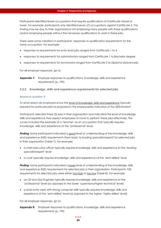 54
Chapter 5: Perspectives of employers
Participants identified fewer occupations that require qualifications at Certificate 4 level or
lower. For example, participants only identified seven (7) occupations against Certificate 2. This
finding may be due to their organisations not employing many people with these qualifications
and/or employing people without the necessary qualifications to work in these jobs.
There were some variations in participants’ responses to qualification requirements for the
same occupation. For example:
 responses to requirements for entry level jobs ranged from Certificate 1 to 4
 responses to requirements for administrators ranged from Certificate 1 to Bachelor degree
 responses to requirements for technicians ranged from Certificate 2 to Diploma (Advanced).
For all employer responses, go to:
Appendix 7: Employer responses to qualifications, knowledge, skills and experience
requirements (p. 199)
5.2.2 Knowledge, skills and experience requirements for selected jobs
Research question 2:
To what extent do employers know the level of knowledge, skills and experience typically
required for particular jobs as proposed in the employability indicators of the QFEmirates?
Participants selected three (3) jobs in their organisation and indicated the level of knowledge,
skills and experience they expect employees to have to perform these jobs effectively. The
survey included the example of a ‘teacher’ as an occupation that typically requires
knowledge, skills and experience at the ‘professional’ level.
Finding: Some participants indicated a good level of understanding of the knowledge, skills
and experience (KSE) requirements (from basic to leading specialist/expert) for selected jobs
in their organisation (‎Table 7). For example:
 a chief executive officer typically requires knowledge, skills and experience at the ‘leading
specialist/expert’ level
 a cook typically requires knowledge, skills and experience at the ‘semi-skilled’ level.
Finding: Some participants indicated a lower level of understanding of the knowledge, skills
and experience (KSE) requirements for selected jobs in their organisation. Participants’ KSE
requirements for selected jobs were either too high or too low (‎Table 8). For example:
 an Oil and Gas Engineer typically requires knowledge, skills and experience at the
‘professional’ level (as opposed to the lower ‘supervisory/higher technical’ level)
 a data entry clerk with strong computer skills typically requires knowledge, skills and
experience at the ‘semi-skilled’ level (as opposed to the higher ‘highly skilled’ level).
For all employer responses, go to:
Appendix 8: Employer responses to qualifications, knowledge, skills and experience
requirements (p. 199)
 