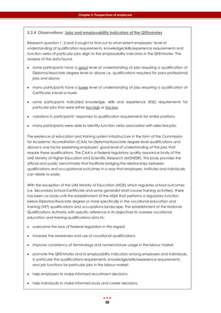58
Chapter 5: Perspectives of employers
5.2.4 Observations: Jobs and employability indicators of the QFEmirates
Research question 1, 2 and 3 sought to find out to what extent employers’ level of
understanding of qualification requirements, knowledge/skills/experience requirements and
function verbs of particular jobs align to the employability indicators in the QFEmirates. The
analysis of the data found:
 some participants have a good level of understanding of jobs requiring a qualification at
Diploma/Associate degree level or above i.e. qualifications required for para-professional
jobs and above
 many participants have a lower level of understanding of jobs requiring a qualification at
Certificate 4 level or lower
 some participants indicated knowledge, skills and experience (KSE) requirements for
particular jobs that were either too high or too low
 variations in participants’ responses to qualification requirements for similar positions
 many participants were able to identify function verbs associated with selected jobs.
The existence of education and training system infrastructure in the form of the Commission
for Academic Accreditation (CAA) for Diploma/Associate degree level qualifications and
above is one factor explaining employers’ good level of understanding of the jobs that
require these qualifications. The CAA is a Federal regulatory quality assurance body of the
UAE Ministry of Higher Education and Scientific Research (MOHESR). This body provides the
official and public benchmarks that facilitate bridging the relationships between
qualifications and occupational outcomes in a way that employers, institutes and individuals
can relate to easily.
With the exception of the UAE Ministry of Education (MOE) which regulates school outcomes
(i.e. Secondary School Certificate and some generalist short-course training activities), there
has been no body until the establishment of the NQA that performs a regulatory function
below Diploma/Associate degree or more specifically in the vocational education and
training (VET) qualifications and occupations landscape. The establishment of the National
Qualifications Authority with specific reference in its objectives to oversee vocational
education and training qualifications aims to:
 overcome the lack of Federal regulation in this regard
 increase the awareness and use of vocational qualifications
 improve consistency of terminology and nomenclature usage in the labour market
 promote the QFEmirates and its employability indicators among employers and individuals,
in particular the qualifications requirements, knowledge/skills/experience requirements,
and job functions for particular jobs in the labour market
 help employers to make informed recruitment decisions
 help individuals to make informed study and career decisions.
 
