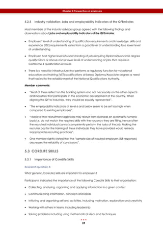 59
Chapter 5: Perspectives of employers
5.2.5 Industry validation: Jobs and employability indicators of the QFEmirates
Most members of the industry advisory group agreed with the following findings and
observations about jobs and employability indicators of the QFEmirates:
 Employers’ level of understanding of qualification requirements and knowledge, skills and
experience (KSE) requirements varies from a good level of understanding to a lower level
of understanding.
 Employers had higher level of understanding of jobs requiring Diploma/Associate degree
qualifications or above and a lower level of understanding of jobs that require a
Certificate 4 qualification or lower.
 There is a need for infrastructure that performs a regulatory function for vocational
education and training (VET) qualifications at below Diploma/Associate degree; a need
that has led to the establishment of the National Qualifications Authority.
Member comments:
 “Most of these reflect on the banking system and not necessarily on the other aspects
and industries that participate in the economic development of the country. When
aligning the QF to industries, they should be equally represented”.
 “The employability indicators at level 6 and below seem to be set too high when
compared to existing employees”.
 “I believe that recruitment agencies may recruit from overseas on a primarily numeric
basis i.e. do not match the required skills with the vacancy they are filling, hence often
the recruited individual cannot competently perform the tasks of the job. Making the
recruiter pay for the training of these individuals they have provided would remedy
inappropriate recruiting practices”.
 One member rightly stated that the “sample size of inquired employers (83 responses)
decreases the reliability of conclusions”.
5.3 CORELIFE SKILLS
5.3.1 Importance of CoreLife Skills
Research question 4:
What generic (CoreLife) skills are important to employers?
Participants indicated the importance of the following CoreLife Skills to their organisation:
 Collecting, analysing, organising and applying information in a given context
 Communicating information, concepts and ideas
 Initiating and organising self and activities, including motivation, exploration and creativity
 Working with others in teams including leadership
 Solving problems including using mathematical ideas and techniques
 
