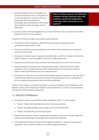 6
Chapter 1: Extended executive summary
When recruiting employees, the QFEmirates
Handbook will help employers match their
workplace needs to the qualifications,
knowledge, skills and experience of an
applicant.
 provide employers with real tangible and
concrete information that can help them to
use the Handbook as a resource to recruit
employees with the qualifications,
knowledge, skills and experience that match
their workplace needs and align with the
QFEmirates
 provide students with real tangible and concrete information that can help them to better
prepare for entry into the workforce.
Therefore, this research project has endeavoured to identify:
 the extent to which employers understand the link between qualifications and
occupational requirements of jobs
 the level of awareness among employers and students of the importance of vocational
education and training
 employer and student views on generic (CoreLife) skills i.e. skills that underpin work and the
ability of learners to learn throughout their lives (i.e. lifelong learning)
 employer recruitment practices as well as their hiring intentions over the next two years
 career aspirations of students and the support they need to help them achieve these
aspirations, which includes gaining a good understanding of the UAE labour market in
order to make well-informed study and career decisions
 appropriate content for an occupational information guide for employers in the UAE, which
is a QFEmirates reference document that aims to help employers to match qualifications
with occupational requirements when recruiting employees.
The rest of this chapter summarises the project’s approach (Chapter 3), key findings from the
literature review and employer and student surveys (Chapters 4, 5, 6 and 7), and implications
and ideas for further research (Chapter 8).
1.2 PROJECT APPROACH
 The research project involved three phases undertaken over a 17-month period:
 Phase 1: Project planning, literature review and survey planning
 Phase 2: Sampling strategy, survey design and survey administration
 Phase 3: Final reporting and employer guide
 The literature review focussed on employment indicators and trends in the UAE, education
pathways and challenges, and qualifications frameworks worldwide.
 The analytical framework consists of three integrated elements – research questions and
hypotheses, data collection methods, and data analysis procedures.
 