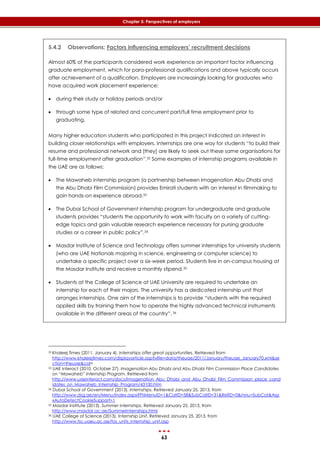 63
Chapter 5: Perspectives of employers
5.4.2 Observations: Factors influencing employers’ recruitment decisions
Almost 60% of the participants considered work experience an important factor influencing
graduate employment, which for para-professional qualifications and above typically occurs
after achievement of a qualification. Employers are increasingly looking for graduates who
have acquired work placement experience:
 during their study or holiday periods and/or
 through some type of related and concurrent part/full time employment prior to
graduating.
Many higher education students who participated in this project indicated an interest in
building closer relationships with employers. Internships are one way for students “to build their
resume and professional network and [they] are likely to seek out these same organisations for
full-time employment after graduation”.32 Some examples of internship programs available in
the UAE are as follows:
 The Mawaheb internship program (a partnership between Imagenation Abu Dhabi and
the Abu Dhabi Film Commission) provides Emirati students with an interest in filmmaking to
gain hands-on experience abroad.33
 The Dubai School of Government internship program for undergraduate and graduate
students provides “students the opportunity to work with faculty on a variety of cutting-
edge topics and gain valuable research experience necessary for pursing graduate
studies or a career in public policy”.34
 Masdar Institute of Science and Technology offers summer internships for university students
(who are UAE Nationals majoring in science, engineering or computer science) to
undertake a specific project over a six-week period. Students live in on-campus housing at
the Masdar Institute and receive a monthly stipend.35
 Students at the College of Science at UAE University are required to undertake an
internship for each of their majors. The university has a dedicated internship unit that
arranges internships. One aim of the internships is to provide “students with the required
applied skills by training them how to operate the highly advanced technical instruments
available in the different areas of the country”. 36
32 Khaleej Times (2011, January 4). Internships offer great opportunities. Retrieved from
http://www.khaleejtimes.com/displayarticle.asp?xfile=data/theuae/2011/January/theuae_January70.xml&se
ction=theuae&col=
33 UAE Interact (2010, October 27). Imagenation Abu Dhabi and Abu Dhabi Film Commission Place Candidates
on “Mawaheb” Internship Program. Retrieved from
http://www.uaeinteract.com/docs/Imagenation_Abu_Dhabi_and_Abu_Dhabi_Film_Commission_place_cand
idates_on_Mawaheb_Internship_Program/43100.htm
34 Dubai School of Government (2013). Internships. Retrieved January 25, 2013, from
http://www.dsg.ae/en/Menu/index.aspx?PriMenuID=1&CatID=58&SubCatID=31&RefID=0&mnu=SubCat&Asp
xAutoDetectCookieSupport=1
35 Masdar Institute (2013). Summer internships. Retrieved January 25, 2013, from
http://www.masdar.ac.ae/Summerinternships.html
36 UAE College of Science (2013). Internship Unit. Retrieved January 25, 2013, from
http://www.fsc.uaeu.ac.ae/fos_units_internship_unit.asp
 