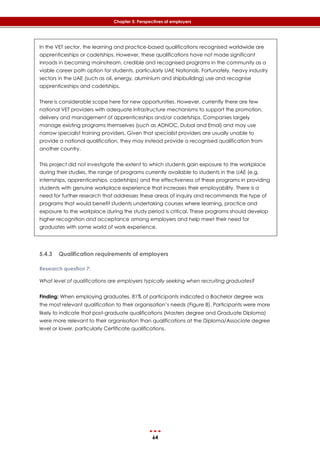 64
Chapter 5: Perspectives of employers
In the VET sector, the learning and practice-based qualifications recognised worldwide are
apprenticeships or cadetships. However, these qualifications have not made significant
inroads in becoming mainstream, credible and recognised programs in the community as a
viable career path option for students, particularly UAE Nationals. Fortunately, heavy industry
sectors in the UAE (such as oil, energy, aluminium and shipbuilding) use and recognise
apprenticeships and cadetships.
There is considerable scope here for new opportunities. However, currently there are few
national VET providers with adequate infrastructure mechanisms to support the promotion,
delivery and management of apprenticeships and/or cadetships. Companies largely
manage existing programs themselves (such as ADNOC, Dubal and Emal) and may use
narrow specialist training providers. Given that specialist providers are usually unable to
provide a national qualification, they may instead provide a recognised qualification from
another country.
This project did not investigate the extent to which students gain exposure to the workplace
during their studies, the range of programs currently available to students in the UAE (e.g.
internships, apprenticeships, cadetships) and the effectiveness of these programs in providing
students with genuine workplace experience that increases their employability. There is a
need for further research that addresses these areas of inquiry and recommends the type of
programs that would benefit students undertaking courses where learning, practice and
exposure to the workplace during the study period is critical. These programs should develop
higher recognition and acceptance among employers and help meet their need for
graduates with some world of work experience.
5.4.3 Qualification requirements of employers
Research question 7:
What level of qualifications are employers typically seeking when recruiting graduates?
Finding: When employing graduates, 81% of participants indicated a Bachelor degree was
the most relevant qualification to their organisation’s needs (‎Figure 8). Participants were more
likely to indicate that post-graduate qualifications (Masters degree and Graduate Diploma)
were more relevant to their organisation than qualifications at the Diploma/Associate degree
level or lower, particularly Certificate qualifications.
 