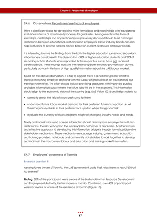 67
Chapter 5: Perspectives of employers
5.4.6 Observations: Recruitment methods of employers
There is significant scope for developing more formal links and relationships with educational
institutions in terms of recruitment processes for graduates. Arrangements in the form of
internships, cadetships and apprenticeships as previously discussed should build a stronger
relationship between educational institutions and employers. Closer industry bonds can also
help institutions to provide careers advice based on current and future employer needs.
It is interesting to note the findings from the both the higher education survey and secondary
school survey correlate with this observation – 31% of higher education students and 27% of
secondary school students who responded to the respective survey have not received
careers advice. These findings indicate the need for greater efforts to provide such advice,
particularly advice in the form of high quality information about the UAE labour market.
Based on the above observation, it is fair to suggest there is a need for greater effort to
improve matching employer demand with the supply of graduates at an educational and
training system level. This effort should include providing graduates with improved publicly
available information about where the future jobs will be in the economy. This information
should align to the economic vision of the country (e.g. UAE Vision 2021) and help students to:
 correctly select the field of study best suited to them
 understand future labour market demand for their preferred future occupation i.e. will
there be jobs available in their preferred occupation when they graduate?
 evaluate the currency of study programs in light of changing industry needs and trends.
Timely and industry-focussed careers information should also improve employer to institution
relationships, thereby enhancing the employability outcomes of graduates. Another proven
and effective approach to developing this information bridge is through formal collaborative
stakeholder mechanisms. These mechanisms encourage industry, government, education
and training providers, individuals and community stakeholders to work together to develop
and maintain the most current labour and education and training market information.
5.4.7 Employers’ awareness of Tanmia
Research question 9:
Are employers aware of Tanmia, the UAE government body that helps them to recruit Emirati
job seekers?
Finding: 58% of the participants were aware of the National Human Resource Development
and Employment Authority, better known as Tanmia. Combined, over 40% of participants
were not aware or unsure of the existence of Tanmia (‎Figure 10).
 