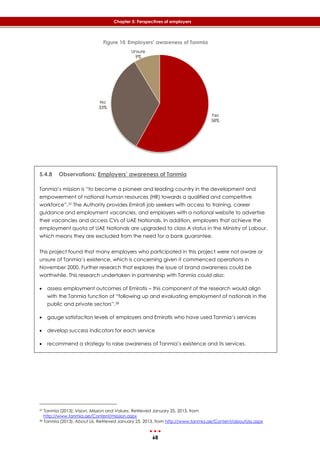 68
Chapter 5: Perspectives of employers
Figure 10 Employers’ awareness of Tanmia
5.4.8 Observations: Employers’ awareness of Tanmia
Tanmia’s mission is “to become a pioneer and leading country in the development and
empowerment of national human resources (HR) towards a qualified and competitive
workforce”.37 The Authority provides Emirati job seekers with access to training, career
guidance and employment vacancies, and employers with a national website to advertise
their vacancies and access CVs of UAE Nationals. In addition, employers that achieve the
employment quota of UAE Nationals are upgraded to class A status in the Ministry of Labour,
which means they are excluded from the need for a bank guarantee.
This project found that many employers who participated in this project were not aware or
unsure of Tanmia’s existence, which is concerning given it commenced operations in
November 2000. Further research that explores the issue of brand awareness could be
worthwhile. This research undertaken in partnership with Tanmia could also:
 assess employment outcomes of Emiratis – this component of the research would align
with the Tanmia function of “following up and evaluating employment of nationals in the
public and private sectors”.38
 gauge satisfaction levels of employers and Emiratis who have used Tanmia’s services
 develop success indicators for each service
 recommend a strategy to raise awareness of Tanmia’s existence and its services.
37 Tanmia (2013). Vision, Mission and Values. Retrieved January 25, 2013, from
http://www.tanmia.ae/Content/mission.aspx
38 Tanmia (2013). About Us. Retrieved January 25, 2013, from http://www.tanmia.ae/Content/aboutUss.aspx
Yes
58%
No
33%
Unsure
9%
 
