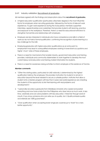 69
Chapter 5: Perspectives of employers
5.4.9 Industry validation: Recruitment of graduates
All members agreed with the findings and observations about the recruitment of graduates.
 A higher education qualification (particularly a Bachelor degree) is the most influential
factor for employers when recruiting graduates, followed by the factor of relevant work
experience. To gain work experience during the study period, members supported
internships, apprenticeships and cadetships that provide students with learning, practice
and exposure to the workplace. Therefore, there is a need for educational institutions to
strengthen formal links and relationships with employers.
 Employers are less interested in individuals who have competence and skills in a field of
work but do not hold a formal qualification, confirming the recognition of prior learning is a
key challenge for the UAE.
 Employing graduates with higher education qualifications as an entry point to
employment may lead to overqualified employees working in lower level occupations and
higher ‘churn’ rates of these employees.
 There is a need for mechanisms that enable industry, government education and training
providers, individuals and community stakeholders to work together to develop the most
current labour and education and training market information for students.
 There is a need for awareness raising activities to inform employers of the existence of Tanmia.
Member comments:
 “Often the starting salary, particularly for UAE nationals, is determined by the highest
qualification held by the employee; this provides motivation for students to remain in
education beyond the level needed to secure a suitable position. Institutes that allow a
student onto a Masters program with less than 5 years real-world experience are cheating
the students of the opportunity to link their learning with real problems and
developments”.
 “I personally recruited a graduate from Middlesex University who copied and pasted
everything and now have a lady from the Philippines who does twice as much work, in less
time, creatively and can solve problems with less education. I hired her through word of
mouth. If you know someone who can refer you to quality, do it. Quality embeds quality
and referrals are 100% guaranteed”.
 “Over qualification when accepting lower range job could be just a 'ticket' for a next,
better opportunity”.
 