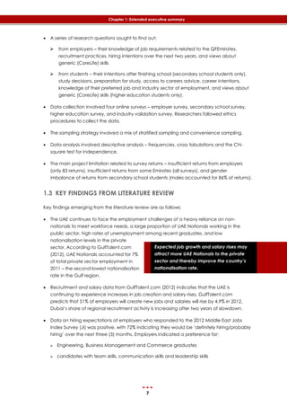 7
Chapter 1: Extended executive summary
Expected job growth and salary rises may
attract more UAE Nationals to the private
sector and thereby improve the country’s
nationalisation rate.
 A series of research questions sought to find out:
 from employers – their knowledge of job requirements related to the QFEmirates,
recruitment practices, hiring intentions over the next two years, and views about
generic (CoreLife) skills
 from students – their intentions after finishing school (secondary school students only),
study decisions, preparation for study, access to careers advice, career intentions,
knowledge of their preferred job and industry sector of employment, and views about
generic (CoreLife) skills (higher education students only).
 Data collection involved four online surveys – employer survey, secondary school survey,
higher education survey, and industry validation survey. Researchers followed ethics
procedures to collect the data.
 The sampling strategy involved a mix of stratified sampling and convenience sampling.
 Data analysis involved descriptive analysis – frequencies, cross tabulations and the Chi-
square test for independence.
 The main project limitation related to survey returns – insufficient returns from employers
(only 83 returns), insufficient returns from some Emirates (all surveys), and gender
imbalance of returns from secondary school students (males accounted for 86% of returns).
1.3 KEY FINDINGS FROM LITERATURE REVIEW
Key findings emerging from the literature review are as follows:
 The UAE continues to face the employment challenges of a heavy reliance on non-
nationals to meet workforce needs, a large proportion of UAE Nationals working in the
public sector, high rates of unemployment among recent graduates, and low
nationalisation levels in the private
sector. According to GulfTalent.com
(2012), UAE Nationals accounted for 7%
of total private sector employment in
2011 – the second lowest nationalisation
rate in the Gulf region.
 Recruitment and salary data from GulfTalent.com (2012) indicates that the UAE is
continuing to experience increases in job creation and salary rises, GulfTalent.com
predicts that 51% of employers will create new jobs and salaries will rise by 4.9% in 2012.
Dubai’s share of regional recruitment activity is increasing after two years of slowdown.
 Data on hiring expectations of employers who responded to the 2012 Middle East Jobs
Index Survey (JI) was positive, with 72% indicating they would be ‘definitely hiring/probably
hiring’ over the next three (3) months. Employers indicated a preference for:
 Engineering, Business Management and Commerce graduates
 candidates with team skills, communication skills and leadership skills
 