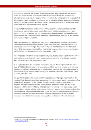 71
Chapter 5: Perspectives of employers
Proportionally therefore, the majority of new jobs are most likely to emerge in the private
sector. The public sector in contrast will most likely reduce relative to the private sector
although remain on a growth trajectory. Many new jobs in the public sector will be associated
with regulatory and compliance functions as well as policy formulation and advice to support
the expanding private sector. As a result, general administrative functions sector in the public
sector are likely to experience the most impact.
Younger UAE Nationals and residents may not fully understand UAE’s vision to expand the
private sector relative to the public sector. Data from the higher education survey and
secondary school survey indicate that many students believe there will be more jobs in the
public sector in the future. In addition, their salary expectations (at least AED 20,000 a month
for many students) are unrealistic.
Take the professional occupation of a mechanical engineer as an example. The Ministry of
Labour’s labour management information system (LMIS) indicated the median salary for a
mechanical engineer working in the private sector was AED 12,000 a month in April 2012.
Hayes’ 2012 salary guide states that for a mechanical engineer, the minimum monthly salary
is AED 15,000 and the maximum monthly salary is AED 25,000.40
It should also be noted that employers can readily recruit comparable expatriate labour for a
lower cost and potentially with much more experience and who, by and large, would be
willing to accept what the private sector pays.
As at September 2012, the Abu Dhabi Emiratisation Council (Tawteen) is reported to have
around 17,000 UAE Nationals on their unemployment list in search of employment, with most
expressing a preference for public sector employment. Therefore, the current experience of
proportionally higher unemployment among UAE Nationals compared to expatriates is likely
to continue for some time.
A suggestion to address this issue is establishing a social benefit (wage) paid directly to the
individual (UAE National) rather than a supplement to the employer to pay the employee. This
social benefit (wage) could be provided extraneously (separately) and deployed to
augment the direct salary received in employment in the private sector. This should also
include an additional amount being set aside related to assuring each receives a pension
comparable and in line with the public sector. Providing this social support wage and pension
top-up separate from the employer ensures it does not impact on the employer’s operational
and salary costs or duplicate administration processes for employers. It should lead to
enhanced interest and attractiveness of occupations and careers in the private sector.
40 Hayes (2012). Hays UAE 2012 Salary Guide, Retrieved December 12, 2012, from http://www.hays.ae/general-
content/HAYS_161041
 