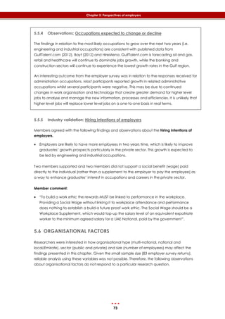 73
Chapter 5: Perspectives of employers
5.5.4 Observations: Occupations expected to change or decline
The findings in relation to the most likely occupations to grow over the next two years (i.e.
engineering and industrial occupations) are consistent with published data from
GulfTalent.com (2012), Bayt (2012) and HireMena. GulfTalent.com is forecasting oil and gas,
retail and healthcare will continue to dominate jobs growth, while the banking and
construction sectors will continue to experience the lowest growth rates in the Gulf region.
An interesting outcome from the employer survey was in relation to the responses received for
administration occupations. Most participants reported growth in related administrative
occupations whilst several participants were negative. This may be due to continued
changes in work organisation and technology that create greater demand for higher level
jobs to analyse and manage the new information, processes and efficiencies. It is unlikely that
higher level jobs will replace lower level jobs on a one-to-one basis in real terms.
5.5.5 Industry validation: Hiring intentions of employers
Members agreed with the following findings and observations about the hiring intentions of
employers.
 Employers are likely to have more employees in two years time, which is likely to improve
graduates’ growth prospects particularly in the private sector. This growth is expected to
be led by engineering and industrial occupations.
Two members supported and two members did not support a social benefit (wage) paid
directly to the individual (rather than a supplement to the employer to pay the employee) as
a way to enhance graduates’ interest in occupations and careers in the private sector.
Member comment:
 “To build a work ethic the rewards MUST be linked to performance in the workplace.
Providing a Social Wage without linking it to workplace attendance and performance
does nothing to establish a build a future proof work ethic. The Social Wage should be a
Workplace Supplement, which would top-up the salary level of an equivalent expatriate
worker to the minimum agreed salary for a UAE National, paid by the government”.
5.6 ORGANISATIONAL FACTORS
Researchers were interested in how organisational type (multi-national, national and
local/Emirate), sector (public and private) and size (number of employees) may affect the
findings presented in this chapter. Given the small sample size (83 employer survey returns),
reliable analysis using these variables was not possible. Therefore, the following observations
about organisational factors do not respond to a particular research question.
 
