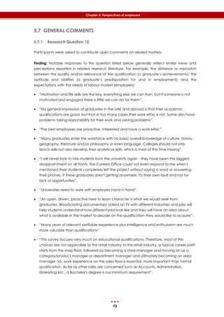 75
Chapter 5: Perspectives of employers
5.7 GENERAL COMMENTS
5.7.1 Research Question 12
Participants were asked to contribute open comments on related matters.
Finding: Notable responses to this question listed below generally reflect similar views and
perceptions reported in related research literature. For example, the distance or mismatch
between the quality and/or relevance of the qualification (a graduate’s achievements); the
aptitude and abilities (a graduate’s predisposition for and in employment); and the
expectations with the needs of labour market (employers):
 “Motivation and life skills are the key, everything else we can train, but if someone is not
motivated and engaged there is little we can do for them”.
 “My general impression of graduates in the UAE and abroad is that their academic
qualifications are good, but that in too many cases their work ethic is not. Some also have
problems taking responsibility for their work and solving problems”.
 “The best employees are proactive, interested and have a work ethic”.
 “Many graduates enter the workforce with no basic overall knowledge of culture, history,
geography, literature and/or philosophy or even language. Colleges should not only
teach skills but also develop their analytical skills, which is most of the time missing”.
 “I will never look to hire students from the university again - they have been the biggest
disappointment on all fronts. The Careers Office could not even respond to me when I
mentioned their students completely left the project without saying a word or answering
their phones. If these graduates aren't getting anywhere, it's their own fault and not for
lack of opportunities”.
 “Universities need to work with employers hand in hand”.
 “An open, driven, proactive here to learn character is what we would seek from
graduates. Broadcasting documentary videos on TV with different industries and jobs will
help students understand how different jobs look like and they will have an idea about
what is available in the market to decide on the qualification they would like to acquire”.
 “Many years of relevant verifiable experience plus intelligence and enthusiasm are much
more valuable than qualifications”.
 “This survey focuses very much on educational qualifications. Therefore, most of the
choices are not applicable to the retail industry. In the retail industry, a typical career path
starts from the shop floor, followed by becoming a store manager and moving on as a
category/product manager or department manager and ultimately becoming an area
manager. So, work experience on the sales floor is essential, more important than formal
qualification. As far as other roles are concerned such as Accounts, Administration,
Marketing etc., a Bachelor's degree is our minimum requirement”.
 