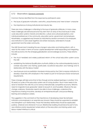 76
Chapter 5: Perspectives of employers
5.7.2 Observations: General comments
Common themes identified from the responses by participants were:
 the issues of graduate motivation, work ethic, proactiveness and ‘here to learn’ character
 the importance of strong institutional and industry ties.
There are many challenges in attending to the issue of graduate attributes. In many cases,
these challenges are behavioural and may stem from an array of structural issues in early
cycle education systems maturity and direction, culture and cultural perceptions, and
individual preferences in the community, education sector, government and employers.
Nonetheless, a suggested way forward as indicated by several comments is for employers
and institutions to work closer together and where necessary, extended to include
government and the wider community.
The UAE Government is leading the sea change in education and training reform, with a
vision for the nation in terms of human capital development whilst expanding and integrating
the UAE economy into the emerging globalisation and knowledge economy. These reforms
include:
 the much heralded and widely publicised reform of the school education system across
the UAE
 establishing the National Qualifications Authority (NQA) as the national leadership body to
oversee education and training (particularly vocational education and training) and its
relationship with the labour market
 new licensure and accreditation standards introduced by the CAA to require institutions to
develop closer links with employers in the market as part of its licensure and/or re-licensure
requirements.
These changes will take some time to flow through and be realised (perhaps in another 12 to
20 years) as cycles of the education system are of a long duration. Much more needs to be
done to transform the UAE into a 21st century internationally competitive economy. Reforms
need to invigorate future graduates’ desire to be part of, and if possible, influence the sea
change underway. Graduates need to be able to face challenges, understand the
importance of being innovative, develop an entrepreneurial spirit, and pursue lifelong
learning and workplace careers.
The suggestion in the comments of the importance of developing closer ties between
institutions and employers is an essential way forward. Steps should be supported to establish
and strengthen such relationships. Those that develop relationships should be applauded
publicly, wherever and whenever it occurs. Relationship building should become part of any
new initiative and/or requirement where reform of the education and training system and
labour market interface is critical.
 