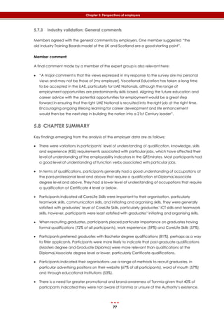 77
Chapter 5: Perspectives of employers
5.7.3 Industry validation: General comments
Members agreed with the general comments by employers. One member suggested “the
old Industry Training Boards model of the UK and Scotland are a good starting point”.
Member comment:
A final comment made by a member of the expert group is also relevant here:
 “A major comment is that the views expressed in my response to the survey are my personal
views and may not be those of [my employer]. Vocational Education has taken a long time
to be accepted in the UAE, particularly for UAE Nationals, although the range of
employment opportunities are predominantly skills based. Aligning the future education and
career advice with the potential opportunities for employment would be a great step
forward in ensuring that the right UAE National is recruited into the right job at the right time.
Encouraging ongoing lifelong learning for career development and life enhancement
would then be the next step in building the nation into a 21st Century leader”.
5.8 CHAPTER SUMMARY
Key findings emerging from the analysis of the employer data are as follows:
 There were variations in participants’ level of understanding of qualification, knowledge, skills
and experience (KSE) requirements associated with particular jobs, which have affected their
level of understanding of the employability indicators in the QFEmirates. Most participants had
a good level of understanding of function verbs associated with particular jobs.
 In terms of qualifications, participants generally had a good understanding of occupations at
the para-professional level and above that require a qualification at Diploma/Associate
degree level and above. They had a lower level of understanding of occupations that require
a qualification at Certificate 4 level or below.
 Participants indicated all CoreLife Skills were important to their organisation, particularly
teamwork skills, communication skills, and initiating and organising skills. They were generally
satisfied with graduates’ level of CoreLife Skills, particularly graduates’ ICT skills and teamwork
skills. However, participants were least satisfied with graduates’ initiating and organising skills.
 When recruiting graduates, participants placed particular importance on graduates having
formal qualifications (72% of all participants), work experience (59%) and CoreLife Skills (57%).
 Participants preferred graduates with Bachelor degree qualifications (81%), perhaps as a way
to filter applicants. Participants were more likely to indicate that post-graduate qualifications
(Masters degree and Graduate Diploma) were more relevant than qualifications at the
Diploma/Associate degree level or lower, particularly Certificate qualifications.
 Participants indicated their organisations use a range of methods to recruit graduates, in
particular advertising positions on their website (67% of all participants), word of mouth (57%)
and through educational institutions (53%).
 There is a need for greater promotional and brand awareness of Tanmia given that 40% of
participants indicated they were not aware of Tanmia or unsure of the Authority’s existence.
 