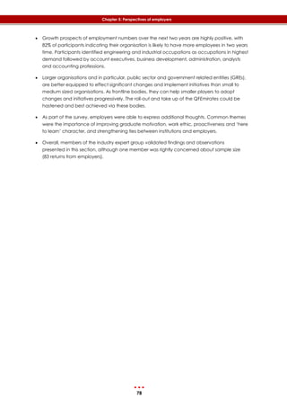 78
Chapter 5: Perspectives of employers
 Growth prospects of employment numbers over the next two years are highly positive, with
82% of participants indicating their organisation is likely to have more employees in two years
time. Participants identified engineering and industrial occupations as occupations in highest
demand followed by account executives, business development, administration, analysts
and accounting professions.
 Larger organisations and in particular, public sector and government related entities (GREs),
are better equipped to effect significant changes and implement initiatives than small to
medium sized organisations. As frontline bodies, they can help smaller players to adopt
changes and initiatives progressively. The roll-out and take up of the QFEmirates could be
hastened and best achieved via these bodies.
 As part of the survey, employers were able to express additional thoughts. Common themes
were the importance of improving graduate motivation, work ethic, proactiveness and ‘here
to learn’ character, and strengthening ties between institutions and employers.
 Overall, members of the industry expert group validated findings and observations
presented in this section, although one member was rightly concerned about sample size
(83 returns from employers).
 