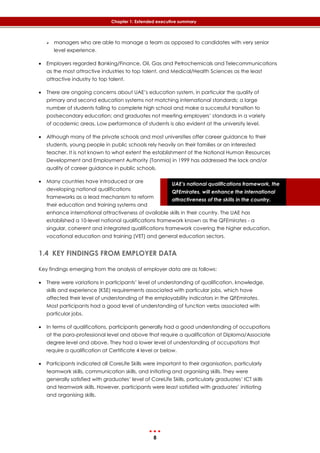 8
Chapter 1: Extended executive summary
UAE’s national qualifications framework, the
QFEmirates, will enhance the international
attractiveness of the skills in the country.
 managers who are able to manage a team as opposed to candidates with very senior
level experience.
 Employers regarded Banking/Finance, Oil, Gas and Petrochemicals and Telecommunications
as the most attractive industries to top talent, and Medical/Health Sciences as the least
attractive industry to top talent.
 There are ongoing concerns about UAE’s education system, in particular the quality of
primary and second education systems not matching international standards; a large
number of students failing to complete high school and make a successful transition to
postsecondary education; and graduates not meeting employers’ standards in a variety
of academic areas. Low performance of students is also evident at the university level.
 Although many of the private schools and most universities offer career guidance to their
students, young people in public schools rely heavily on their families or an interested
teacher. It is not known to what extent the establishment of the National Human Resources
Development and Employment Authority (Tanmia) in 1999 has addressed the lack and/or
quality of career guidance in public schools.
 Many countries have introduced or are
developing national qualifications
frameworks as a lead mechanism to reform
their education and training systems and
enhance international attractiveness of available skills in their country. The UAE has
established a 10-level national qualifications framework known as the QFEmirates - a
singular, coherent and integrated qualifications framework covering the higher education,
vocational education and training (VET) and general education sectors.
1.4 KEY FINDINGS FROM EMPLOYER DATA
Key findings emerging from the analysis of employer data are as follows:
 There were variations in participants’ level of understanding of qualification, knowledge,
skills and experience (KSE) requirements associated with particular jobs, which have
affected their level of understanding of the employability indicators in the QFEmirates.
Most participants had a good level of understanding of function verbs associated with
particular jobs.
 In terms of qualifications, participants generally had a good understanding of occupations
at the para-professional level and above that require a qualification at Diploma/Associate
degree level and above. They had a lower level of understanding of occupations that
require a qualification at Certificate 4 level or below.
 Participants indicated all CoreLife Skills were important to their organisation, particularly
teamwork skills, communication skills, and initiating and organising skills. They were
generally satisfied with graduates’ level of CoreLife Skills, particularly graduates’ ICT skills
and teamwork skills. However, participants were least satisfied with graduates’ initiating
and organising skills.
 