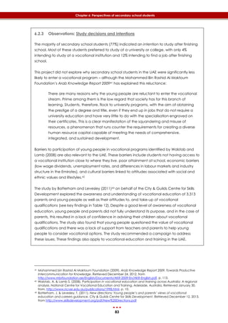 83
Chapter 6: Perspectives of secondary school students
6.2.3 Observations: Study decisions and intentions
The majority of secondary school students (77%) indicated an intention to study after finishing
school. Most of these students preferred to study at a university or college, with only 4%
intending to study at a vocational institution and 12% intending to find a job after finishing
school.
This project did not explore why secondary school students in the UAE were significantly less
likely to enter a vocational program – although the Mohammed Bin Rashid Al Maktoum
Foundation’s Arab Knowledge Report 200941 has explained this reluctance:
There are many reasons why the young people are reluctant to enter the vocational
stream. Prime among them is the low regard that society has for this branch of
learning. Students, therefore, flock to university programs, with the aim of obtaining
the prestige of a degree and title, even if they end up in jobs that do not require a
university education and have very little to do with the specialisation engraved on
their certificates. This is a clear manifestation of the squandering and misuse of
resources, a phenomenon that runs counter the requirements for creating a diverse
human resource capital capable of meeting the needs of comprehensive,
integrated, and sustained development.
Barriers to participation of young people in vocational programs identified by Walstab and
Lamb (2008) are also relevant to the UAE. These barriers include students not having access to
a vocational institution close to where they live, poor attainment at school, economic barriers
(low wage dividends, unemployment rates, and differences in labour markets and industry
structure in the Emirates), and cultural barriers linked to attitudes associated with social and
ethnic values and lifestyles.42
The study by Batterham and Levesley (2011)43 on behalf of the City & Guilds Centre for Skills
Development explored the awareness and understanding of vocational education of 3,313
parents and young people as well as their attitudes to, and take-up of vocational
qualifications (see key findings in ‎Table 12). Despite a good level of awareness of vocational
education, young people and parents did not fully understand its purpose, and in the case of
parents, this resulted in a lack of confidence in advising their children about vocational
qualifications. The study also found that young people questioned the value of vocational
qualifications and there was a lack of support from teachers and parents to help young
people to consider vocational options. The study recommended a campaign to address
these issues. These findings also apply to vocational education and training in the UAE.
41 Mohammed bin Rashid Al Maktoum Foundation (2009). Arab Knowledge Report 2009. Towards Productive
Intercommunication for Knowledge. Retrieved December 24, 2012, from
http://www.mbrfoundation.ae/English/Documents/AKR-2009-En/AKR-English.pdf, p. 113.
42 Walstab, A. & Lamb S. (2008). Participation in vocational education and training across Australia: A regional
analysis. National Centre for Vocational Education and Training, Adelaide, Australia. Retrieved January 30,
from, http://www.ncver.edu.au/publications/1998.html, p. 10.
43 Batterham, J. & Levesley, T. (2011). New directions: Young people’s and parents’ views of vocational
education and careers guidance, City & Guilds Centre for Skills Development, Retrieved December 12, 2013,
from http://www.skillsdevelopment.org/pdf/New%20Directions.pdf
 