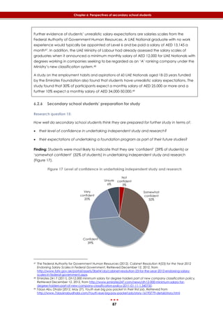87
Chapter 6: Perspectives of secondary school students
Further evidence of students’ unrealistic salary expectations are salaries scales from the
Federal Authority of Government Human Resources. A UAE National graduate with no work
experience would typically be appointed at Level 6 and be paid a salary of AED 13,145 a
month47. In addition, the UAE Ministry of Labour had already assessed the salary scales of
graduates when it announced a minimum monthly salary of AED 12,000 for UAE Nationals with
degrees working in companies seeking to be regarded as an ‘A’ ranking company under the
Ministry’s new classification system.48
A study on the employment habits and aspirations of 60 UAE Nationals aged 18-23 years funded
by the Emirates Foundation also found that students have unrealistic salary expectations. The
study found that 30% of participants expect a monthly salary of AED 25,000 or more and a
further 10% expect a monthly salary of AED 34,000-50,000.49
6.2.6 Secondary school students’ preparation for study
Research question 15:
How well do secondary school students think they are prepared for further study in terms of:
 their level of confidence in undertaking independent study and research?
 their expectations of undertaking a foundation program as part of their future studies?
Finding: Students were most likely to indicate that they are ‘confident’ (39% of students) or
‘somewhat confident’ (32% of students) in undertaking independent study and research
(‎Figure 17).
Figure 17 Level of confidence in undertaking independent study and research
47 The Federal Authority for Government Human Resources (2012). Cabinet Resolution #(23) for the Year 2012
Endorsing Salary Scales in Federal Government, Retrieved December 12, 2012, from
http://www.fahr.gov.ae/portal/assets/3bef41da/cabinet-resolution-23-for-the-year-2012-endorsing-salary-
scales-in-federal-government.aspx.
48 Emirates 24 I 7 (2011). Dh12,000 minimum salary for degree holders part of new company classification policy,
Retrieved December 12, 2012, from http://www.emirates247.com/news/dh12-000-minimum-salary-for-
degree-holders-part-of-new-company-classification-policy-2011-01-11-1.340750.
49 7days Abu Dhabi (2012, May 27). Youth eye big pay packet in their first job, Retrieved from
http://www.7daysinabudhabi.com/Youth-eye-big-pay-packet-job/story-16193779-detail/story.html
Not
confident
3%
Somewhat
confident
32%
Confident
39%
Very
confident
20%
Unsure
6%
 