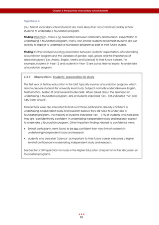 91
Chapter 6: Perspectives of secondary school students
Hypothesis 4:
(H0): Emirati secondary school students are more likely than non-Emirati secondary school
students to undertake a foundation program.
Finding: Rejected – There is no association between nationality and students’ expectation of
undertaking a foundation program. That is, non-Emirati students and Emirati students are just
as likely to expect to undertake a foundation program as part of their future studies.
Finding: Further analysis found no association between students’ expectations of undertaking
a foundation program and the variables of gender, age, grade and the importance of
selected subjects (i.e. Arabic, English, Maths and Science) to their future careers. For
example, students in Year 12 and students in Year 10 are just as likely to expect to undertake
a foundation program.
6.2.7 Observations: Students’ preparation for study
The first year of tertiary education in the UAE typically involves a foundation program, which
aims to prepare students for university level study. Subjects normally undertaken are English,
Mathematics, Arabic, IT and General Studies Skills. When asked about the likelihood of
undertaking a foundation program, 44% of students indicated ‘yes’, 13% indicated ‘no’ and
43% were ‘unsure’.
Researchers were also interested to find out if those participants already confident in
undertaking independent study and research believe they still need to undertake a
foundation program. The majority of students indicated ‘yes’ – 77% of students who indicated
they are ‘confident/very confident’ in undertaking independent study and research expect
to undertake a foundation program. Other important findings related to confidence were:
 Emirati participants were found to be less confident than non-Emirati students in
undertaking independent study and research
 students who perceive ‘Science’ as important to their future career indicated a higher
level of confidence in undertaking independent study and research.
See Section 7.3 Preparation for study in the Higher Education chapter for further discussion on
foundation programs.
 