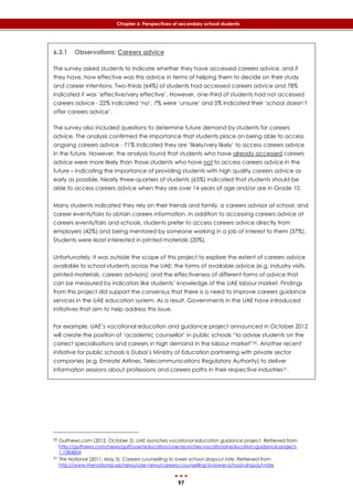 97
Chapter 6: Perspectives of secondary school students
6.3.1 Observations: Careers advice
The survey asked students to indicate whether they have accessed careers advice, and if
they have, how effective was this advice in terms of helping them to decide on their study
and career intentions. Two-thirds (64%) of students had accessed careers advice and 78%
indicated it was ‘effective/very effective’. However, one-third of students had not accessed
careers advice - 22% indicated ‘no’, 7% were ‘unsure’ and 5% indicated their ‘school doesn’t
offer careers advice’.
The survey also included questions to determine future demand by students for careers
advice. The analysis confirmed the importance that students place on being able to access
ongoing careers advice - 71% indicated they are ‘likely/very likely’ to access careers advice
in the future. However, the analysis found that students who have already accessed careers
advice were more likely than those students who have not to access careers advice in the
future – indicating the importance of providing students with high quality careers advice as
early as possible. Nearly three-quarters of students (65%) indicated that students should be
able to access careers advice when they are over 14 years of age and/or are in Grade 10.
Many students indicated they rely on their friends and family, a careers advisor at school, and
career events/fairs to obtain careers information. In addition to accessing careers advice at
careers events/fairs and schools, students prefer to access careers advice directly from
employers (42%) and being mentored by someone working in a job of interest to them (37%).
Students were least interested in printed materials (20%).
Unfortunately, it was outside the scope of this project to explore the extent of careers advice
available to school students across the UAE; the forms of available advice (e.g. industry visits,
printed materials, careers advisors); and the effectiveness of different forms of advice that
can be measured by indicators like students’ knowledge of the UAE labour market. Findings
from this project did support the consensus that there is a need to improve careers guidance
services in the UAE education system. As a result, Governments in the UAE have introduced
initiatives that aim to help address this issue.
For example, UAE’s vocational education and guidance project announced in October 2012
will create the position of ‘academic counsellor’ in public schools “to advise students on the
correct specialisations and careers in high demand in the labour market”50. Another recent
initiative for public schools is Dubai’s Ministry of Education partnering with private sector
companies (e.g. Emirate Airlines, Telecommunications Regulatory Authority) to deliver
information sessions about professions and careers paths in their respective industries51.
50 Gulfnews.com (2012, October 2). UAE launches vocational education guidance project. Retrieved from
http://gulfnews.com/news/gulf/uae/education/uae-launches-vocational-education-guidance-project-
1.1084804
51 The National (2011, May 5). Careers counselling to lower school dropout rate. Retrieved from
http://www.thenational.ae/news/uae-news/careers-counselling-to-lower-school-dropout-rate
 