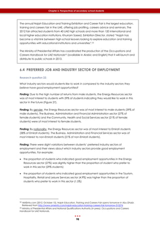 98
Chapter 6: Perspectives of secondary school students
The annual Najah Education and Training Exhibition and Career Fair is the largest education,
training and careers fair in the UAE, offering job profiling, careers advice and seminars. The
2012 fair attracted students from 40 UAE high schools and more than 120 international and
local higher education institutions. Khurram Saeed, Exhibition Director, stated “Najah has
become a vital link between high-school leavers looking to explore education and training
opportunities with educational institutions and universities”.52
The Ministry of Presidential Affairs has coordinated the production of the Occupations and
Careers Handbook for UAE Nationals53 (available in Arabic and English) that it will launch and
distribute to public schools in 2013.
6.4 PREFERRED JOB AND INDUSTRY SECTOR OF EMPLOYMENT
Research question 22:
What industry sectors would students like to work in compared to the industry sectors they
believe have good employment opportunities?
Finding: Due to the high number of returns from male students, the Energy Resources sector
was of most interest to students with 29% of students indicating they would like to work in this
sector in the future (‎Figure 27).
Finding: By gender, the Energy Resources sector was of most interest to male students (39% of
male students). The Business, Administration and Financial Administration sector (27% of
female students) and the Community, Health and Social Services sector (21% of female
students) were of most interest to female students.
Finding: By nationality, the Energy Resources sector was of most interest to Emirati students
(38% of Emirati students). The Business, Administration and Financial Services sector was of
most interest to non-Emirati students (21% of non-Emirati students).
Finding: There were slight variations between students’ preferred industry sectors of
employment and their views about which industry sectors provide good employment
opportunities. For example:
 the proportion of students who indicated good employment opportunities in the Energy
Resources sector (27%) was slightly higher than the proportion of student who prefer to
work in this sector (29% students)
 the proportion of students who indicated good employment opportunities in the Tourism,
Hospitality, Retail and Leisure Services sector (4.9%) was higher than the proportion of
students who prefer to work in this sector (1.5%)
52 AMEinfo.com (2012, October 15). Najah Education, Training and Careers Fair opens tomorrow in Abu Dhabi.
Retrieved from http://www.ameinfo.com/najah-education-training-careers-fair-tomorrow-315276
53 Ministry of Presidential Affairs and National Qualifications Authority (in press). Occupations and Careers
Handbook for UAE Nationals.
 