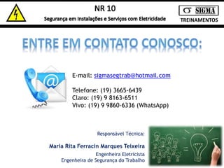 TREINAMENTOS 
E-mail: sigmasegtrab@hotmail.com 
Telefone: (19) 3665-6439 
Claro: (19) 9 8163-6511 
Vivo: (19) 9 9860-6336 (WhatsApp) 
Responsável Técnica: 
Maria Rita Ferracin Marques Teixeira 
Engenheira Eletricista 
Engenheira de Segurança do Trabalho 
