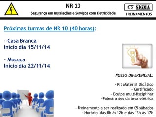 TREINAMENTOS 
Próximas turmas de NR 10 (40 horas): 
- Casa Branca 
Início dia 15/11/14 
- Mococa 
Início dia 22/11/14 
NOSSO DIFERENCIAL: 
- Kit Material Didático 
- Certificado 
- Equipe multidisciplinar 
-Palestrantes da área elétrica 
- Treinamento a ser realizado em 05 sábados 
- Horário: das 8h às 12h e das 13h às 17h 
 
