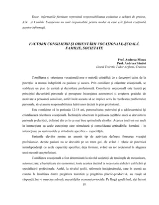 10
Toate informaţiile furnizate reprezintă responsabilitatea exclusiva a echipei de proiect,
A.N. şi Comisia Europeana nu sunt responsabile pentru modul in care este folosit conţinutul
acestor informaţii.
FACTORII CONSILIERII ŞI ORIENTĂRII VOCAŢIONALE-ŞCOALĂ,
FAMILIE, SOCIETATE
Prof. Andreea Minea
Prof. Andreea Săndoi
Liceul Teoretic Tudor Arghezi, Craiova
Consilierea şi orientarea vocaţională este o metodă ştiinţifică de a descoperi calea de la
potențial la munca îndeplinită cu pasiune și succes. Prin consiliere și orientare vocațională, se
stabilește un plan de carieră și dezvoltare profesională. Consilierea vocaţională este bazată pe
principiul dezvoltării personale şi presupune încurajarea autonomiei şi creşterea gradului de
motivare a persoanei consiliate, astfel încât aceasta să se implice activ în rezolvarea problemelor
personale, să-şi asume responsabilitatea luării unor decizii în plan profesional.
Este considerat că în perioada 12-18 ani, personalitatea puberului şi a adolescentului îşi
cristalizează orientarea vocaţională. Înclinaţiile observate în perioada copilăriei mici se dezvoltă în
perioada şcolarităţii, definind din ce în ce mai bine aptitudinile elevilor. Acestea intră tot mai mult
în interacţiune cu acele cunoştinţe care stimulează şi consolidează aptitudinile, formând - în
interacţiune cu sentimentele şi atitudinile specifice - capacităţile.
Pasiunile elevilor pentru un anumit tip de activitate definesc formarea vocaţiei
profesionale. Aceste pasiuni nu se dezvoltă pe un teren gol, ele având o relaţie de puternică
interdependenţă cu acele capacităţi specifice, deja formate, având un rol decizional în alegerea
unei meserii sau profesiuni.
Consilierea vocaţională a fost determinată la nivelul societăţii de tendinţele de mecanizare,
automatizare, cibernetizare ale economiei, toate acestea ducând la necesitatea ridicării calificării şi
specializării profesionale. Astfel, la nivelul şcolii, reformele învăţământului, care în esenţă au
condus la întâlnirea dintre pregătirea teoretică şi pregătirea practic-productivă, au reuşit să
răspundă, într-o oarecare măsură, necesităţilor economico-sociale. Pe lângă şcoală însă, alţi factori
 