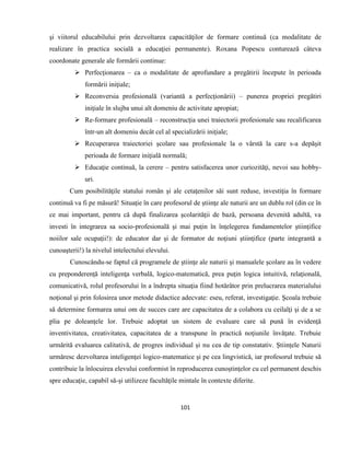 101
şi viitorul educabilului prin dezvoltarea capacităţilor de formare continuă (ca modalitate de
realizare în practica socială a educaţiei permanente). Roxana Popescu conturează câteva
coordonate generale ale formării continue:
 Perfecţionarea – ca o modalitate de aprofundare a pregătirii începute în perioada
formării iniţiale;
 Reconversia profesională (variantă a perfecţionării) – punerea propriei pregătiri
iniţiale în slujba unui alt domeniu de activitate apropiat;
 Re-formare profesională – reconstrucţia unei traiectorii profesionale sau recalificarea
într-un alt domeniu decât cel al specializării iniţiale;
 Recuperarea traiectoriei şcolare sau profesionale la o vârstă la care s-a depăşit
perioada de formare iniţială normală;
 Educaţie continuă, la cerere – pentru satisfacerea unor curiozităţi, nevoi sau hobby-
uri.
Cum posibilităţile statului român şi ale cetaţenilor săi sunt reduse, investiţia în formare
continuă va fi pe măsură! Situaţie în care profesorul de ştiinţe ale naturii are un dublu rol (din ce în
ce mai important, pentru că după finalizarea şcolarităţii de bază, persoana devenită adultă, va
investi în integrarea sa socio-profesională şi mai puţin în înţelegerea fundamentelor ştiinţifice
noiilor sale ocupaţii!): de educator dar şi de formator de noţiuni ştiinţifice (parte integrantă a
cunoaşterii!) la nivelul intelectului elevului.
Cunoscându-se faptul că programele de ştiinţe ale naturii şi manualele şcolare au în vedere
cu preponderenţă inteligenţa verbală, logico-matematică, prea puţin logica intuitivă, relaţională,
comunicativă, rolul profesorului în a îndrepta situaţia fiind hotărâtor prin prelucrarea materialului
noţional şi prin folosirea unor metode didactice adecvate: eseu, referat, investigaţie. Şcoala trebuie
să determine formarea unui om de succes care are capacitatea de a colabora cu ceilalţi şi de a se
plia pe doleanţele lor. Trebuie adoptat un sistem de evaluare care să pună în evidenţă
inventivitatea, creativitatea, capacitatea de a transpune în practică noţiunile învăţate. Trebuie
urmărită evaluarea calitativă, de progres individual şi nu cea de tip constatativ. Ştiinţele Naturii
urmăresc dezvoltarea inteligenţei logico-matematice şi pe cea lingvistică, iar profesorul trebuie să
contribuie la înlocuirea elevului conformist în reproducerea cunoştinţelor cu cel permanent deschis
spre educaţie, capabil să-şi utilizeze facultăţile mintale în contexte diferite.
 