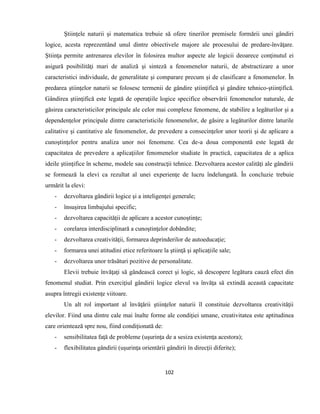 102
Ştiinţele naturii şi matematica trebuie să ofere tinerilor premisele formării unei gândiri
logice, acesta reprezentând unul dintre obiectivele majore ale procesului de predare-învăţare.
Ştiinţa permite antrenarea elevilor în folosirea multor aspecte ale logicii deoarece conţinutul ei
asigură posibilităţi mari de analiză şi sinteză a fenomenelor naturii, de abstractizare a unor
caracteristici individuale, de generalitate şi comparare precum şi de clasificare a fenomenelor. În
predarea ştiinţelor naturii se folosesc termenii de gândire ştiinţifică şi gândire tehnico-ştiinţifică.
Gândirea ştiinţifică este legată de operaţiile logice specifice observării fenomenelor naturale, de
găsirea caracteristicilor principale ale celor mai complexe fenomene, de stabilire a legăturilor şi a
dependenţelor principale dintre caracteristicile fenomenelor, de găsire a legăturilor dintre laturile
calitative şi cantitative ale fenomenelor, de prevedere a consecinţelor unor teorii şi de aplicare a
cunoştinţelor pentru analiza unor noi fenomene. Cea de-a doua componentă este legată de
capacitatea de prevedere a aplicaţiilor fenomenelor studiate în practică, capacitatea de a aplica
ideile ştiinţifice în scheme, modele sau construcţii tehnice. Dezvoltarea acestor calităţi ale gândirii
se formează la elevi ca rezultat al unei experienţe de lucru îndelungată. În concluzie trebuie
urmărit la elevi:
- dezvoltarea gândirii logice şi a inteligenţei generale;
- însuşirea limbajului specific;
- dezvoltarea capacităţii de aplicare a acestor cunoştinţe;
- corelarea interdisciplinară a cunoştinţelor dobândite;
- dezvoltarea creativităţii, formarea deprinderilor de autoeducaţie;
- formarea unei atitudini etice referitoare la ştiinţă şi aplicaţiile sale;
- dezvoltarea unor trăsături pozitive de personalitate.
Elevii trebuie învăţaţi să gândească corect şi logic, să descopere legătura cauză efect din
fenomenul studiat. Prin exerciţiul gândirii logice elevul va învăţa să extindă această capacitate
asupra întregii existenţe viitoare.
Un alt rol important al învăţării ştiinţelor naturii îl constituie dezvoltarea creativităţii
elevilor. Fiind una dintre cale mai înalte forme ale condiţiei umane, creativitatea este aptitudinea
care orientează spre nou, fiind condiţionată de:
- sensibilitatea faţă de probleme (uşurinţa de a sesiza existenţa acestora);
- flexibilitatea gândirii (uşurinţa orientării gândirii în direcţii diferite);
 