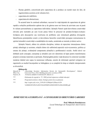 103
- fluenţa gândirii, concretizată prin capacitatea de a produce un număr mare de idei, de
ingeniozitatea acestora şi de valoarea lor);
- capacitatea de redefinire;
- capacitatea de abstractizare.
În această lume în continuă schimbare, succesul în viaţă depinde de capacitatea de găsire
rapidă a soluţiilor problemelor apărute dar şi de găsirea unor noi forme de activitate care să pună
în valoare personalitatea şi capacitatea individului. Ştiinţele Naturii ajută dezvoltarea creativităţii
elevului prin metodele pe care le-am putea folosi în procesul de predare-învăţare-evaluare:
învăţarea prin descoperire sau rezolvarea de probleme care stimulează gândirea divergentă.
Identificarea potenţialului creativ şi dezvoltarea factorilor creativităţii presupun restructurarea în
spiritul stimulării creativităţii a modalităţilor de studiu, urmărindu-se metode şi tehnici active.
Ştiinţele Naturii, alături de celelalte discipline, trebuie să reprezinte interacţiunea dintre
ştiinţă, tehnologie şi societate, relaţiile dintre ele subliniind aspectele socio-economice, politice şi
umane ale ştiinţei, evidenţiind componenta ştiinţifică a problematicii sociale. Astfel elevii vor
dobândi acele concepţii, cunoştinţe şi atitudini care să-i determine să lupte pentru transformarea
propriei existenţe materiale şi spirituale, fiind pregătiţi pentru viaţă deoarece în contextul societăţii
moderne tânărul este supus la numeroase influenţe, sursele de informaţii sporind vertiginos iar
raporturile cu mediul înconjurător se îmbogăţesc şi se complică în timp ce relaţiile interpersonale
se diversifică.
Bibliografie
Mansell, R.,
When Uta,
„Knowledge Societies: Information Society for Sustainable Development”, Oxford
University Press, (Ch.I, Building innovative societies) (1998)
Popescu, R. Formarea adulţilor în mileniul III- didactic.ro
*** Ordonanța de urgență nr. 75 / 2005 privind asigurarea calităţii educaţiei
*** Programele de fizică, chimie, biologie pentru liceu şi gimnaziu
*** http://cogito.ucdc.ro/nr_2/16%20-%20Stefan%20Iancu%20-
%20SOCIETATEA%20CUNOASTERII%20NECESITA%20GANDIRE.pdf
DIMENSIUNEA EUROPEANĂ A CONSILIERII SI ORIENTĂRII CARIEREI
Prof. Mihaela Postelnicescu
Liceul Tehnologic de Transporturi Auto Craiova
 