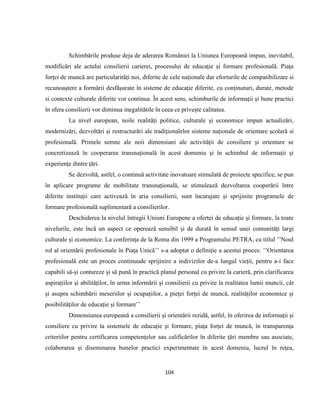 104
Schimbările produse deja de aderarea României la Uniunea Europeană impun, inevitabil,
modificări ale actului consilierii carierei, procesului de educație și formare profesională. Piața
forței de muncă are particularități noi, diferite de cele naționale dar eforturile de compatibilizare si
recunoaștere a formării desfășurate în sisteme de educație diferite, cu conținuturi, durate, metode
si contexte culturale diferite vor continua. În acest sens, schimburile de informații și bune practici
în sfera consilierii vor diminua inegalitătile în ceea ce privește calitatea.
La nivel european, noile realități politice, culturale și economice impun actualizări,
modernizări, dezvoltări și restructurări ale tradiționalelor sisteme naționale de orientare școlară si
profesională. Primele semne ale noii dimensiuni ale activității de consiliere și orientare se
concretizează în cooperarea transnațională în acest domeniu și în schimbul de informații și
experiențe dintre țări.
Se dezvoltă, astfel, o continuă activitate inovatoare stimulată de proiecte specifice, se pun
în aplicare programe de mobilitate transnațională, se stimulează dezvoltarea cooperării între
diferite instituții care activează în aria consilierii, sunt încurajate și sprijinite programele de
formare profesională suplimentară a consilierilor.
Deschiderea la nivelul întregii Uniuni Europene a ofertei de educație și formare, la toate
nivelurile, este încă un aspect ce operează sensibil și de durată în sensul unei comunități largi
culturale și economice. La conferința de la Roma din 1999 a Programului PETRA, cu titlul ’’Noul
rol al orientării profesionale în Piața Unică’’ s-a adoptat o definiție a acestui proces: ’’Orientarea
profesională este un proces continuude sprijinire a indivizilor de-a lungul vieții, pentru a-i face
capabili să-și contureze și să pună în practică planul personal cu privire la carieră, prin clarificarea
aspirațiilor și abilităților, în urma informării și consilierii cu privire la realitatea lumii muncii, cât
și asupra schimbării meseriilor și ocupațiilor, a pieței forței de muncă, realităților economice și
posibilităților de educație și formare’’
Dimensiunea europeană a consilierii și orientării rezidă, astfel, în oferirea de informații și
consiliere cu privire la sistemele de educație și formare, piața forței de muncă, în transparența
criteriilor pentru certificarea competențelor sau calificărilor în diferite țări membre sau asociate,
colaborarea și diseminarea bunelor practici experimentate în acest domeniu, lucrul în rețea,
 