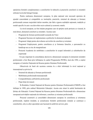 105
sprijinirea formării complementare a consilierilor în tehnicile și practicile consilierii si orientării
utilizate la nivelul întregii Europe.
Pentru realizarea dimensiunii europene, în plan național este necesară operarea de
ajustări concordante și compatibile cu instituțiile, practicile, sistemul de educație și formare
profesională comune majoritătii tărilor membre, dar fără a ignora realitățile naționale, tradițiile și
modul specific în care s-au dezvoltat socio-cultural și economic statele.
La nivel european, au fost inițiate programe care să sprijine acele proiecte ce vizează, în
mod direct, domeniul consilierii și orientării. Acestea sunt:
- Programul de formare profesională Leonardo da Vinci
- Programul Socrates de implementare a politicilor în domeniul educației
- Programul Adapt pentru dezvoltarea serviciilor de consiliere și orientare
- Programul Employment, pentru consilierea și și formarea femeilor, a persoanelor cu
handicap sau cu risc de marginalizare
- Proiectul Academia de mobilitate a consilierilor în scopul informării și schimburilor de
experiență
Un pas important în consolidarea decisivă a dimensiunii europene în domeniul orientării
profesionale a fost făcut prin înființarea în cadrul Programului PETRA, încă din 1992, a rețelei
europene a Centrelor Naționale de Resurse pentru Orientare Profesională.
Obiectivele de bază ale acestora constau în a oferi informații la nivel național și
transnațional cu privire la:
- Sistemul de educație și formare profesională
- Mobilitatea profesională transnațională
- Comparabilitatea calificărilor profesionale
- Piața forței de muncă
În România, Centrul Național de Resurse pentru Orientare Profesională (CNROP) a fost
înființat în 1999, prin ordinul Ministrului Educației. Acesta este situat în sediul Institutului de
Științe ale Educației. Centrul Național de Resurse pentru Orientare Profesională dă o dimensiune
europeană activităților naționale de informare, consiliere și orientare profesională.
Procesul construirii și consolidării dimensiunii europene în consilierea și orientarea
profesională, implică totodată, și actualizarea formării profesionale (inițiale și continue) a
consilierilor, cât și a altor specialiști care lucrează în astfel de servicii, prin:
 