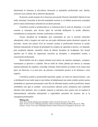 11
deteminanţi în formarea şi dezvoltarea intereselor şi aspiraţiilor profesionale sunt: familia,
contextul socio-cultural, dar şi subiectul educaţional.
În prezent, şcoala reuşeşte să se situeze pe acea poziţie firească a deschiderii faţă de tot mai
mulţi solicitanţi, încercând să dezvolte potenţialul acestora şi să înlăture promovarea concepţiei
potrivit căreia inferioritatea culturală este un destin personal.
Consilierea şcolară şi profesională nu se realizează doar la orele de dirigenţie, ci în mod
constant şi sistematic, prin diverse tipuri de activităţi desfăşurate în şcoală: didactice,
extradidactice şi extraşcolare, formale, nonformale şi informale.
Fiecare disciplină de învăţământ, prin cunoştinţele pe care le prezintă subiecţilor
educaţionali, oferă o imagine mai mult sau mai puţin edificatoare pentru domeniul respectiv de
activitate. Acesta este primul nivel de orientare şcolară şi profesională structurat în şcoală.
Subiecţii educaţionali, în funcţie de potenţialul lor complex de capacităţi şi interese, vor răspunde,
prin rezultatele obţinute, stimulilor oferiţi de diferite discipline de învăţământ. Noi stimuli
specifici pot fi oferiţi de organizarea cercurilor pe discipline, a olimpiadelor şcolare, a
concursurilor profesionale.
Rolul familiei este de a asigura climatul socio-afectiv de susţinere, înţelegere, acceptare,
recunoaştere şi apreciere a copilului. Într-un astfel de climat, părinţii pot observa şi cunoaşte
anumite preferinţe ale copilului, curiozităţi, înclinaţii. Rolul familiei nu trebuie să fie numai unul
pasiv, de observare, ci şi unul activ, de selectare a înclinaţiilor pozitive şi de eliminare a celor
negative.
Consilierea şcolară şi profesională reprezintă, aşadar, un sistem de educare-formare care
se desfăşoară în mai multe etape şi care trebuie să îndeplinească mai multe condiţii, printre acestea
numărându-se: generarea permanentă a unui flux de informaţii despre şcoală şi profesiune, despre
schimbările care apar şi cerinţele socio-economice adresate şcolii; menţinerea unei colaborări
eficiente între profesori, elevi şi părinţi; iniţierea şi realizarea unor acţiuni care să conducă la
autocunoaşterea subiecţilor educaţionali, a capacităţilor personale ale acestora, dar şi la
cunoaşterea profesiunilor.
Bibliografie:
Joiţa, Elena, Ştiinţa educaţiei prin paradigme, Editura Institutul European, Iaşi, 2009;
Radu, Nicolae (coord.), Psihologia educaţiei, Editura Fundaţiei România de Mâine, Bucureşti, 2000;
Şchiopu, Ursula, Verza, Emil, Psihologia vârstelor, Editura Didactică şi Pedagogică, Bucureşti, 1997.
 
