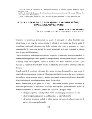110
1.Elias M, Tobias S, Friedlander B, Inteligenta emotionala in educatia copiilor, Ed.Curtea Veche,
Bucuresti, 2011
2.Faber A, Mazlish E, Templeton R.A,Comunicarea eficienta cu copiii.Acasa si la scoala, Editia a IV-a
,Ed.Curtea Veche, Bucureşti,2013
3.Bacus A, Jocuri pentru copii de la o zi la 6 ani – 150 de jocuri antrenante, Ed.Teora, Bucureşti,2008
SCOPURILE GENERALE ŞI OPERAŢIONALE ALE ORIENTĂRII ŞI
CONSILIERII PROFESIONALE
PROF. RADUCAN CARMELIA
LICEUL TEHNOLOGIC DE TRANSPORTURI AUTO-CRAIOVA
Orientarea şi consilierea profesională nu poate fi concepută în afara finalităţii sale.
Interpretarea ca un corp de norme, metode şi tehnici de specialitate cu diverse grade de
generalitate, realizează îndepărtarea de însăşi raţiunea care a dus la generarea ei. Latura
instrumentală, de intervenţie socială în sensul armonizării activităţii persoanei în câmpul
muncii, apare astfel în evidenţă.
Fiind o activitate cu rol informativ şi educativ, orientarea şi consilierea profesională trebuie să
respecte anumite principii care îi generează întreg demersul: este un demers holistic – se referă
la întreaga fiinţă, este completă – trebuie să abordeze toate datele problemei, eclectică – prin
metodele şi procedeele folosite prin nivelul abordărilor şi conexiunile la ultimele noutăţi din
domeniu.
Scopul general al consilierii este acela de a asista persoana în acţiunile pe care acesta le
întreprinde pentru a construi o viaţă ce îi furnizează satisfacţii şi resurse. Ca proces, orientarea
şi consilierea sunt centrate pe acţiuni ce aparţin prezentului, se concentrează asupra dezvoltării
şi facilităţii atingerii intenţiilor personale pentru fiecare client.
Analiza obiectivelor poate pleca de la lista obiectivelor stabilite pentru orientarea şi
consilierea profesională în Declaraţia Asociaţiei Internaţionale pentru Orientare Şcolară şi
Profesională adoptată la Adunarea Generală din Stockholm ( 8 august 1995):
 să spijine populaţia şcolară şi adultă pentru a se înţelege şi a se aprecia pe sine;
 să sprijine populaţia şcolară şi adultă pentru a se raporta la ceilalţi;
 să sprijine populaţia şcolară şi adultă pentru a-şi dezvolta planuri adecvate de
carieră şi formare profesională;
 