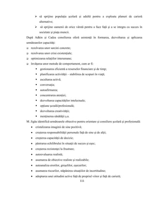 111
 să sprijine populaţia şcolară şi adultă pentru a exploata planuri de carieră
alternative;
 să sprijine oamenii de orice vârstă pentru a face faţă şi a se integra cu succes în
societate şi piaţa muncii.
După Adkin şi Cadza consilierea oferă asistenţă în formarea, dezvoltarea şi aplicarea
următoarelor capacităţi:
 rezolvarea unor sarcini concrete;
 rezolvarea unor crize existenţiale;
 optimizarea relaţiilor interumane;
 învăţarea unor metode de comportament, cum ar fi:
 gestionarea eficientă a resurselor financiare şi de timp;
 planificarea activităţii – stabilirea de scopuri în viaţă;
 ascultarea activă;
 conversaţia;
 autoafirmarea;
 concentrarea atenţiei;
 dezvoltarea capacităţilor intelectuale;
 opţiune şcoală/profesională;
 dezvoltarea creativităţii;
 menţinerea sănătăţii ş.a.
M. Jigău identifică următoarele obiective pentru orientare şi consiliere şcolară şi profesională:
 cristalizarea imaginii de sine pozitivă;
 creşterea responsabilităţii personale faţă de sine şi de alţii;
 creşterea capacităţii de decizie;
 păstrarea echilibrului în situaţii de succes şi eşec;
 creşterea rezistenţei la frustrare;
 autoevaluarea realistă;
 asumarea de obiective realiste şi realizabile;
 autoanaliza erorilor, greşelilor, eşecurilor;
 asumarea riscurilor, stăpânirea situaţiilor de incertitudine;
 adoptarea unei atitudini active faţă de propriul viitor şi faţă de carieră;
 