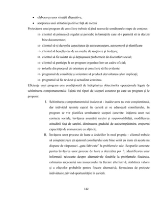 112
 elaborarea unor situaţii alternative;
 adoptarea unei atitudini pozitive faţă de mediu
Proiectarea unui program de consiliere trebuie să ţină seama de următoarele etape de conţinut:
 clientul să primească regulat şi periodic informaţiile care să-i permită să ia decizii
bine documentate;
 clientul să-şi dezvolte capacitatea de autocunoaştere, autocontrol şi planificare
 clientul să beneficieze de un mediu de susţinere şi învăţare;
 clientul să fie asistat să-şi depăşească problemele de disconfort social;
 clientul să participe la un program organizat într-un cadru oficial;
 rolurile din procesul de orientare şi consiliere să fie evidente;
 programul de consiliere şi orientare să producă dezvoltarea celor implicaţi;
 programul să fie revăzut şi actualizat continuu.
Eficienţa unui program este condiţionată de îndeplinirea obiectivelor operaţionale legate de
schimbarea comportamentală. Există trei tipuri de scopuri concrete pe care un program şi le
propune:
I. Schimbarea comportamentului inadecvat - inadecvarea nu este conştientizată,
dar individul resimte eşecul în carieră şi se adresează consilierului, în
program se vor planifica următoarele scopuri concrete: iniţierea unor noi
contacte sociale, învăţarea asumării sarcini şi responsabilităţii, modificarea
atitudinii faţă de sarcini, diminuarea gradului de autocompătimire, creşterea
capacităţii de comunicare cu alţii etc.
II. Învăţarea unor procese de luare a deciziilor în mod propriu – clientul trebuie
să conştientizeze că ajutorul consilierului este bine venit cu toate că acesta nu
dispune de răspunsuri „gata fabricate” la problemele sale. Scopurile concrete
pentru învăţarea unor procese de luare a deciziilor pot fi: identificarea unor
informaţii relevante despre alternativele fezabile la problemele fiecăruia,
estimarea succesului sau insuccesului în fiecare alternativă, stabilirea valorii
şi a efectelor probabile pentru fiecare alternativă, formularea de proiecte
individuale privind oportunităţile în carieră.
 