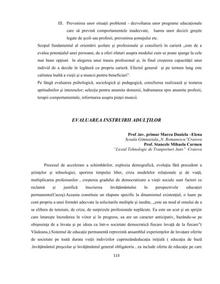 113
III. Prevenirea unor situaţii problemă - dezvoltarea unor programe educaţionale
care să prevină comportamentele inadecvate, luarea unor decizii greşite
legate de şcoli sau profesii, prevenirea şomajului etc.
Scopul fundamental al orientării şcolare şi profesionale şi consilierii în carieră „este de a
evalua potenţialul unei persoane, de a oferi sfaturi asupra modului cum se poate ajunge la cele
mai bune opţiuni în alegerea unui traseu profesional şi, în final creşterea capacităţii unui
individ de a decide în legătură cu propria carieră. Efectul general şi pe termen lung este
calitatea înaltă a vieţii şi a muncii pentru beneficiari”.
Pe lângă evaluarea psihologică, sociologică şi pedagogică, consilierea realizează şi testarea
aptitudinilor şi intereselor; selecţia pentru anumite domenii, îndrumarea spre anumite profesii,
terapii comportamentale, informarea asupra pieţei muncii.
EVALUAREA INSTRUIRII ADULŢILOR
Prof .inv. primar Marcu Daniela –Elena
Scoala Gimnaziala,,N. Romanescu”Craiova
Prof. Stancele Mihaela Carmen
“Liceul Tehnologic de Tranporturi Auto” Craiova
Procesul de accelerare a schimbărilor, explozia demografică, evoluţia fără precedent a
ştiinţelor şi tehnologiei, sporirea timpului liber, criza modelelor relaţionale şi de viaţă,
multiplicarea profesiunilor , creşterea gradului de democratizare a vieţii sociale sunt factori ce
reclamă şi justifică înscrierea învăţământului în perspectivele educaţiei
permanente(Cucoş).Aceasta constituie un răspuns specific la dinamismul existenţial, o luare pe
cont propriu a unei formări adecvate la solicitarile multiple şi inedite, ,,este un mod al omului de a
se elibera de tensiuni, de crize, de surprizele profesionale neplăcute. Ea este un scut şi un sprijin
care întareşte încrederea în viitor şi în progress, ea are un caracter anticipativ, bazându-se pe
obişnuinţa de a învata şi pe ideea ca într-o societate democratică fiecare învaţă de la fiecare”(
Văideanu,).Sistemul de educaţie permanentă reprezintă ansamblul experienţelor de învaţare oferite
de societate pe toată durata vieţii indivizilor cuprinzândeducaţia iniţială ( educaţia de bază
.învăţământul preşcolar şi învăţământul general obligatoriu , ea include oferta de educaţie pe care
 