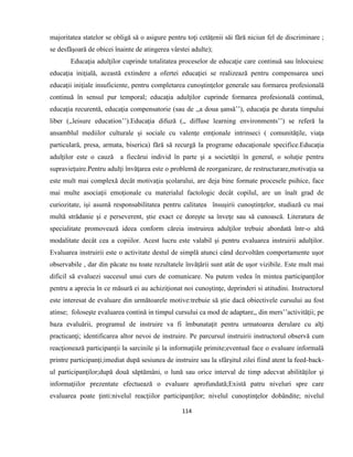 114
majoritatea statelor se obligă să o asigure pentru toţi cetăţenii săi fără niciun fel de discriminare ;
se desfăşoară de obicei înainte de atingerea vârstei adulte);
Educaţia adulţilor cuprinde totalitatea proceselor de educaţie care continuă sau înlocuiesc
educaţia iniţială, această extindere a ofertei educaţiei se realizează pentru compensarea unei
educaţii iniţiale insuficiente, pentru completarea cunoştinţelor generale sau formarea profesională
continuă în sensul pur temporal; educaţia adulţilor cuprinde formarea profesională continuă,
educaţia recurentă, educaţia compensatorie (sau de ,,a doua şansă’’), educaţia pe durata timpului
liber (,,leisure education’’).Educaţia difuză (,, diffuse learning environments’’) se referă la
ansamblul mediilor culturale şi sociale cu valenţe emţionale intrinseci ( comunităţile, viaţa
particulară, presa, armata, biserica) fără să recurgă la programe educaţionale specifice.Educaţia
adulţilor este o cauză a fiecărui individ în parte şi a societăţii în general, o soluţie pentru
supravieţuire.Pentru adulţi învăţarea este o problemă de reorganizare, de restructurare,motivaţia sa
este mult mai complexă decât motivaţia şcolarului, are deja bine formate procesele psihice, face
mai multe asociaţii emoţionale cu materialul factologic decât copilul, are un înalt grad de
curiozitate, işi asumă responsabilitatea pentru calitatea însuşirii cunoştinţelor, studiază cu mai
multă strădanie şi e perseverent, ştie exact ce doreşte sa înveţe sau să cunoască. Literatura de
specialitate promovează ideea conform căreia instruirea adulţilor trebuie abordată într-o altă
modalitate decât cea a copiilor. Acest lucru este valabil şi pentru evaluarea instruirii adulţilor.
Evaluarea instruirii este o activitate destul de simplă atunci când dezvoltăm comportamente uşor
observabile , dar din păcate nu toate rezultatele învăţării sunt atât de uşor vizibile. Este mult mai
dificil să evaluezi succesul unui curs de comunicare. Nu putem vedea în mintea participanţilor
pentru a aprecia în ce măsură ei au achiziţionat noi cunoştinţe, deprinderi si atitudini. Instructorul
este interesat de evaluare din următoarele motive:trebuie să ştie dacă obiectivele cursului au fost
atinse; foloseşte evaluarea contină in timpul cursului ca mod de adaptare,, din mers’’activităţii; pe
baza evaluării, programul de instruire va fi îmbunataţit pentru urmatoarea derulare cu alţi
practicanţi; identificarea altor nevoi de instruire. Pe parcursul instruirii instructorul observă cum
reacţionează participanţii la sarcinile şi la informaţiile primite;eventual face o evaluare informală
printre participanţi;imediat după sesiunea de instruire sau la sfârşitul zilei fiind atent la feed-back-
ul participanţilor;după două săptămâni, o lună sau orice interval de timp adecvat abilităţilor şi
informaţiilor prezentate efectuează o evaluare aprofundată;Există patru niveluri spre care
evaluarea poate ţinti:nivelul reacţiilor participanţilor; nivelul cunoştinţelor dobândite; nivelul
 