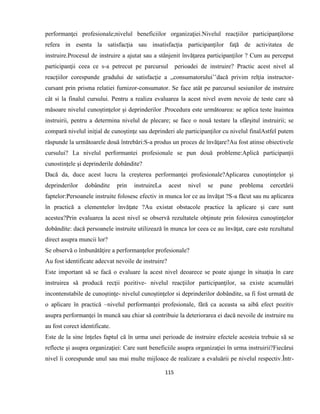 115
performanţei profesionale;nivelul beneficiilor organizaţiei.Nivelul reacţiilor participanţilorse
refera in esenta la satisfacţia sau insatisfacţia participanţilor faţă de activitatea de
instruire.Procesul de instruire a ajutat sau a stânjenit învăţarea participanţilor ? Cum au perceput
participanţii ceea ce s-a petrecut pe parcursul perioadei de instruire? Practic acest nivel al
reacţiilor corespunde gradului de satisfacţie a ,,consumatorului’’dacă privim relţia instructor-
cursant prin prisma relatiei furnizor-consumator. Se face atât pe parcursul sesiunilor de instruire
cât si la finalul cursului. Pentru a realiza evaluarea la acest nivel avem nevoie de teste care să
măsoare nivelul cunoştinţelor şi deprinderilor .Procedura este următoarea: se aplica teste înaintea
instruirii, pentru a determina nivelul de plecare; se face o nouă testare la sfârşitul instruirii; se
compară nivelul iniţial de cunoştinţe sau deprinderi ale participanţilor cu nivelul finalAstfel putem
răspunde la următoarele două întrebări:S-a produs un proces de învăţare?Au fost atinse obiectivele
cursului? La nivelul performantei profesionale se pun două probleme:Aplică participanţii
cunostinţele şi deprinderile dobândite?
Dacă da, duce acest lucru la creşterea performanţei profesionale?Aplicarea cunoştinţelor şi
deprinderilor dobândite prin instruireLa acest nivel se pune problema cercetării
faptelor:Persoanele instruite folosesc efectiv in munca lor ce au învăţat ?S-a făcut sau nu aplicarea
în practică a elementelor învăţate ?Au existat obstacole practice la aplicare şi care sunt
acestea?Prin evaluarea la acest nivel se observă rezultatele obţinute prin folosirea cunoştinţelor
dobândite: dacă persoanele instruite utilizează în munca lor ceea ce au învăţat, care este rezultatul
direct asupra muncii lor?
Se observă o îmbunătăţire a performanţelor profesionale?
Au fost identificate adecvat nevoile de instruire?
Este important să se facă o evaluare la acest nivel deoarece se poate ajunge în situaţia în care
instruirea să producă recţii pozitive- nivelul reacţiilor participanţilor, sa existe acumulări
incontenstabile de cunoştinţe- nivelul cunoştinţelor si deprinderilor dobândite, sa fi fost urmată de
o aplicare în practică –nivelul performanţei profesionale, fără ca aceasta sa aibă efect pozitiv
asupra performanţei în muncă sau chiar să contribuie la deteriorarea ei dacă nevoile de instruire nu
au fost corect identificate.
Este de la sine înţeles faptul că în urma unei perioade de instruire efectele acesteia trebuie să se
reflecte şi asupra organizaţiei: Care sunt beneficiile asupra organizaţiei în urma instruirii?Fiecărui
nivel îi corespunde unul sau mai multe mijloace de realizare a evaluării pe nivelul respectiv.Într-
 