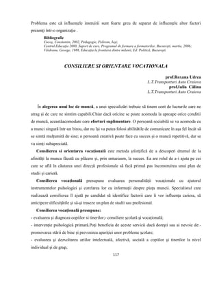 117
Problema este că influenţele instruirii sunt foarte greu de separat de influenţele altor factori
prezenţi într-o organizaţie .
Bibliografie
Cucoş, Constantin, 2002, Pedagogie, Polirom, Iaşi;
Centrul Educaţia 2000, Suport de curs, Programul de formare a formatorilor, Bucureşti, martie, 2006;
Văideanu, George, 1988, Educaţia la frontiera dintre milenii, Ed. Politică, Bucureşti.
CONSILIERE SI ORIENTARE VOCATIONALA
prof.Roxana Udrea
L.T.Transporturi Auto Craiova
prof.Iulia Călina
L.T.Transporturi Auto Craiova
În alegerea unui loc de muncã, a unei specializãri trebuie sã tinem cont de lucrurile care ne
atrag și de care ne simtim capabili.Chiar dacã oricine se poate acomoda la aproape orice conditii
de muncã, aceastãacomodare cere eforturi suplimentare. O persoanã sociabilã se va acomoda cu
a munci singurã într-un birou, dar nu își va putea folosi abilitãtile de comunicare în așa fel încât sã
se simtã mulțumitã de sine; o persoanã creativã poate face cu succes și o muncã repetitivã, dar se
va simți subapreciatã.
Consilierea si orientarea vocaționalã este metoda științificã de a descoperi drumul de la
afinitãți la munca fãcutã cu plãcere și, prin entuziasm, la succes. Ea are rolul de a-i ajuta pe cei
care se aflã în cãutarea unei direcții profesionale sã facã primul pas înconstruirea unui plan de
studii și carierã.
Consilierea vocaționalã presupune evaluarea personalitãții vocaționale cu ajutorul
instrumentelor psihologiei și corelarea lor cu informații despre piața muncii. Specialistul care
realizeazã consilierea îl ajutã pe candidat sã identifice factorii care îi vor influența cariera, sã
anticipeze dificulțãtile și sã-și traseze un plan de studii sau profesional.
Consilierea vocațională presupune:
- evaluarea şi diagnoza copiilor si tinerilor;- consiliere şcolară şi vocaţională;
- intervenţie psihologică primară.Poţi beneficia de aceste servicii dacă doreşti sau ai nevoie de:-
promovarea stării de bine şi prevenirea apariţiei unor probleme şcolare;
- evaluarea şi dezvoltarea ariilor intelectuală, afectivă, socială a copiilor şi tinerilor la nivel
individual şi de grup,
 