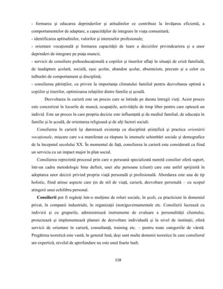 118
- formarea şi educarea deprinderilor şi atitudinilor ce contribuie la învăţarea eficientă, a
comportamentelor de adaptare, a capacităţilor de integrare în viaţa comunitară;
- identificarea aptitudinilor, valorilor şi intereselor profesionale;
- orientare vocaţională şi formarea capacităţii de luare a deciziilor privindcariera şi a unor
deprinderi de integrare pe piaţa muncii;
- servicii de consiliere psihoeducaţională a copiilor şi tinerilor aflaţi în situaţii de criză familială,
de inadaptare şcolară, socială, eşec şcolar, abandon şcolar, absenteism, precum şi a celor cu
tulburări de comportament şi disciplină;
- consilierea părinţilor, cu privire la importanţa climatului familial pentru dezvoltarea optimă a
copiilor şi tinerilor, optimizarea relaţiilor dintre familie şi şcoală.
Dezvoltarea în carieră este un proces care se întinde pe durata întregii vieţi. Acest proces
este concretizat în locurile de muncă, ocupaţiile, activităţile de timp liber pentru care optează un
individ. Este un proces în care propria decizie este influenţată şi de mediul familial, de educaţia în
familie şi în şcoală, de orientarea religioasă şi de alţi factori sociali.
Consilierea în carieră îşi datorează existenţa ca disciplină ştiinţifică şi practica orientării
vocaţionale, mişcare care s-a manifestat ca răspuns la imensele schimbări sociale şi demografice
de la începutul secolului XX. În momentul de faţă, consilierea în carieră este considerată ca fiind
un serviciu cu un impact major în plan social.
Consilierea reprezintă procesul prin care o persoană specializată numită consilier oferă suport,
într-un cadru metodologic bine definit, unei alte persoane (client) care este astfel sprijinită în
adoptarea unor decizii privind propria viaţă personală şi profesională. Abordarea este una de tip
holistic, fiind atinse aspecte care ţin de stil de viaţă, carieră, dezvoltare personală – cu scopul
atingerii unui echilibru personal.
Consilierii pot fi regăsiţi într-o mulţime de roluri sociale, în şcoli, ca practicieni în domeniul
privat, în companii industriale, în organizaţii (non)guvernamentale etc. Consilierii lucrează cu
indivizii şi cu grupurile, administrează instrumente de evaluare a personalităţii clientului,
proiectează şi implementează planuri de dezvoltare individuală şi la nivel de instituţii, oferă
servicii de orientare în carieră, consultanţă, training etc. – pentru toate categoriile de vârstă.
Pregătirea teoretică este vastă; în general însă, deşi sunt multe domenii teoretice în care consilierul
are expertiză, nivelul de aprofundare nu este unul foarte înalt.
 