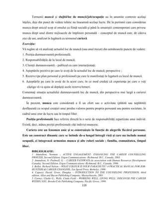 119
Termenii muncă şi slujbă/loc de muncă/job/ocupaţie au în anumite contexte acelaşi
înţeles, deşi din punct de vedere tehnic nu înseamnă acelaşi lucru. De la puritanii care considerau
munca drept unicul scop al omului ca fiinţă socială şi până la umaniştii contemporani care privesc
munca drept unul dintre mijloacele de împlinire personală – conceptul de muncă este, de câteva
zeci de ani, analizat în legătură cu termenul carieră.
Exerciţiu:
Vă rugăm să vă analizaţi actualul loc de muncă (sau unul trecut) din următoarele puncte de vedere:
1. Poziţia dumneavoastră profesională;
2. Responsabilităţile de la locul de muncă;
3. Clienţii dumneavoastră – publicul cu care interacţionaţi;
4. Aşteptările pozitive pe care le aveţi de la actualul loc de muncă; perspective ;
5. Rezerve (pe plan personal şi profesional) pe care le manifestaţi în legatură cu locul de muncă.
6. Aşteptările pe care le aveţi de la acest curs; în ce mod credeţi că experienţa pe care o veţi
câştiga vă va ajuta să depăşiţi acele rezerve/temeri.
Comentaţi situaţia actualului dumneavoastră loc de muncă, din perspectiva mai largă a carierei
dumneavoastră.
În prezent, munca este considerată a fi un efort sau o activitate (plătită sau neplătită)
desfăşurată cu scopul creaţiei unui produs valoros pentru propria persoană sau pentru societate, în
cadrul unui orar de lucru sau în timpul liber.
Poziţia profesională face referire directă la o serie de responsabilităţi repartizate unui individ.
Există, deci, atâtea poziţii profesionale câţi indivizi muncesc.
Cariera este un fenomen unic şi se construieşte în funcţie de alegerile fiecărei persoane.
Este un construct dinamic care se întinde de-a lungul întregii vieţi şi care nu include numai
ocupaţii, ci integrează armonios munca şi alte roluri sociale : familia, comunitatea, timpul
liber.
BIBLIOGRAFIE:
1. Amundson, Norman – ACTIVE ENGAGEMENT: ENHANCING THE CAREER COUNSELLING
PROCESS, Second Edition, Ergon Communications: Richmond, B.C., Canada, 2003.
2. Amundson, N; Poehnell, G. – CAREER PATHWAYS (in association with Human Resources Development
Canada), Second Edition, Ergon Communications: Richmond, B.C., Canada, 1996.
3. Bolles, Richard Nelson – WHAT COLOUR IS YOUR PARACHUTE? A PRACTICAL MANUAL FOR JOB-
HUNTERS & CAREER CHANGERS, Ten Speed Press, Berkeley, 1999.
4. Capuzzi, David; Gross, Douglas – INTRODUCTION TO THE COUNSELING PROFESSION, third
edition, Allyn and Bacon Publishing Company, Massachusetts, 2001.
5. Carney, Clarke G.; Wells, Cinda Field – WORKING WELL, LIVING WELL: DISCOVER THE CAREER
WITHIN YOU, Brooks/Cole Publishing Company, Pacific Grove, 1999.
 