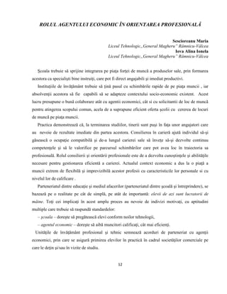 12
ROLUL AGENTULUI ECONOMIC ÎN ORIENTAREA PROFESIONALĂ
Sescioreanu Maria
Liceul Tehnologic„General Magheru” Râmnicu-Vâlcea
Iova Alina Ionela
Liceul Tehnologic„General Magheru” Râmnicu-Vâlcea
Şcoala trebuie să sprijine integrarea pe piaţa forţei de muncă a produselor sale, prin formarea
acestora ca specialişti bine instruiţi, care pot fi direct angajabili şi imediat productivi.
Instituţiile de învăţământ trebuie să ţină pasul cu schimbările rapide de pe piaţa muncii , iar
absolvenţii acestora să fie capabili să se adapteze contextului socio-economic existent. Acest
lucru presupune o bunã colaborare atât cu agentii economici, cât si cu solicitantii de loc de muncã
pentru atingerea scopului comun, acela de a suprapune eficient oferta şcolii cu cererea de locuri
de muncã pe piaţa muncii.
Practica demonstrează că, la terminarea studiilor, tinerii sunt puşi în faţa unor angajatori care
au nevoie de rezultate imediate din partea acestora. Consilierea în carieră ajută individul să-şi
găsească o ocupaţie compatibilă şi de-a lungul carierei sale să înveţe să-şi dezvolte continuu
competenţele şi să le valorifice pe parcursul schimbărilor care pot avea loc în traiectoria sa
profesională. Rolul consilierii şi orientării profesionale este de a dezvolta cunoştinţele şi abilităţile
necesare pentru gestionarea eficientă a carierei. Actualul context economic a dus la o piaţă a
muncii extrem de flexibilă şi imprevizibilă acestor profesii cu caracteristicile lor personale si cu
nivelul lor de calificare .
Parteneriatul dintre educaţie şi mediul afacerilor (parteneriatul dintre şcoală şi întreprindere), se
bazează pe o realitate pe cât de simplă, pe atât de importantă: elevii de azi sunt lucratorii de
mâine. Toţi cei implicaţi în acest amplu proces au nevoie de indivizi motivaţi, cu aptitudini
multiple care trebuie să raspundă standardelor:
– şcoala – doreşte să pregătească elevi conform noilor tehnologii,
– agentul economic – doreşte să aibă muncitori calificaţi, cât mai eficienţi.
Unităţile de învăţământ profesional şi tehnic semnează acorduri de parteneriat cu agenţii
economici, prin care se asigură primirea elevilor în practică în cadrul societăţilor comerciale pe
care le deţin şi/sau în vizite de studiu.
 