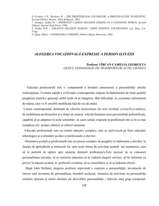 120
6. Cormier, L.S.; Hackney, H. – THE PROFESSIONAL COUNSELOR: A PROCESS GUIDE TO HELPING,
Second Edition, Boston: Allyn & Bacon, 1993.
7. Ettinger, Judith M. – IMPROVED CAREER DECISION MAKING IN A CHANGING WORLD, Second
Edition, Garrett Park Press, 1996.
8. Gellat, H.B. – CREATIVE DECISION MAKING: USING POSITIVE UNCERTAINTY, Los Altos, CA:
Crisp.
9. Jigau, Mihai – CONSILIEREA CARIEREI, Editura Sigma, Bucuresti, 2001.
ALEGEREA VOCAŢIONALĂ-EXPRESIE A PERSONALITĂŢII
Profesor VÎRCAN CAMELIA GEORGETA
LICEUL TEHNOLOGIC DE TRANSPORTURI AUTO, CRAIOVA
Educaţia profesională este o componentă a formării armonioase a personalităţii omului
contemporan. Evoluţia rapidă a civilizaţiei contemporane impune învăţământului de toate gradele
pregătirea tinerelor generaţii astfel încât să se integreze, fără dificultăţi, în societatea informatică
de mâine, care va fi sensibil modificată faţă de cea de astăzi.
Lumea contemporană, dominată de efectele miraculoase ale noii revoluţii ştiinţifico-tehnice,
de mobilitatea profesiunilor şi a forţei de muncă, solicită formarea unei personalităţi policalificate,
capabilă să se adapteze la noile schimbări, să caute soluţii originale la problemele din ce în ce mai
complexe ale ştiinţei, tehnicii şi culturii umaniste.
Educaţia profesională este un sistem educativ complex, care se realizează pe baza educaţiei
tehnologice şi a orientării şcolare şi profesionale a elevilor.
Orientarea şcolară şi profesională este un proces complex de pregătire şi îndrumare a elevilor, în
funcţie de aptitudinile şi interesele lor, spre acele forme de activitate şcolară sau academice, care
să le permită să opteze spre anumite domenii profesiona!e.Este necesar să se cunoască
personalitatea elevului, să se realizeze educarea sa în vederea alegerii carierei, să fie informat cu
privire la reţeaua şcolară, în profesiile existente, să se consolideze şi să se îndrume efectiv.
După John Holland, alegerea profesiei reprezintă o expresie a personalităţii; inventarele de
interes sunt inventare de personalitate; membrii aceluiaşi domeniu de activitate au personalităţi
similare, precum şi istorii similare ale dezvoltării personalităţii ; indivizii unui grup vocaţional,
 
