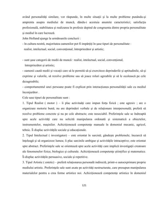 121
având personalităţi similare, vor răspunde, în multe situaţii şi la multe probleme punându-şi
amprenta asupra mediului de muncă, dându-i acestuia anumite caracteristici; satisfacţia
profesională, stabilitatea şi realizarea în profesie depind de congruenta dintre propria personalitate
şi mediul în care lucrează.
John Holland ajunge la următoarele concluzii :
- în cultura nostră, majoritatea oamenilor pot fi impărţiţi în şase tipuri de personalitate :
realist, intelectual, social, convenţional, întreprinzător şi artistic;
- sunt şase categorii de medii de muncă : realist, intelectual, social, convenţional,
întreprinzător şi artistic;
- oamenii caută medii şi vocaţii care să le permită să-şi exerciteze deprinderile şi aptitudinile, să-şi
exprime şi valorile, să rezolve probleme sau să joace roluri agreabile şi să le ocolească pe cele
dezagreabile;
- comportamentul unei persoane poate fi explicat prin interacţiunea personalităţii sale cu mediul
înconjurător .
Cele sase tipuri de personalitate sunt :
1. Tipul Realist ( motor ) – îi plac activitaăţi care impun forţa fizică ; este agresiv ; are o
organizare motorie bună; nu are deprinderi verbale şi de relaţionare interpersonală; preferă să
rezolve probleme concrete şi nu pe cele abstracte; este nesociabil. Preferinţele sale se îndreaptă
spre acele activităţi care nu solicită manipularea ordonată şi sistematică a obiectelor,
instrumentelor, maşinilor. Achiziţionează competenţe manuale în domeniul mecanic, agricol,
tehnic. Îi displac activităţile sociale şi educaţionale.
2. Tipul Intelectual ( investigator) – este orientat în sarcină; gândeşte problemele; încearcă să
înţeleagă şi să organizeze lumea; îi plac sarcinile ambigue şi activităţile intraceptive; este orientat
spre abstract. Preferinţele sale se orientează spre acele activităţi care implică investigaţii creatoare
ale fenomenelor fizice, biologice şi culturale. Achiziţionează competenţe ştiinţifice şi matematice.
Îi displac activităţile persuasive, sociale şi repetitive.
3. Tipul Artistic ( estetic) – preferă relaţionarea personală indirectă, printr-o autoexprimare proprie
mediului artistic. Preferinţele sale sunt axate pe activităţi nestructurate, care presupun manipularea
materialelor pentru a crea forme artistice noi. Achiziţionează competenţe artistice în domeniul
 