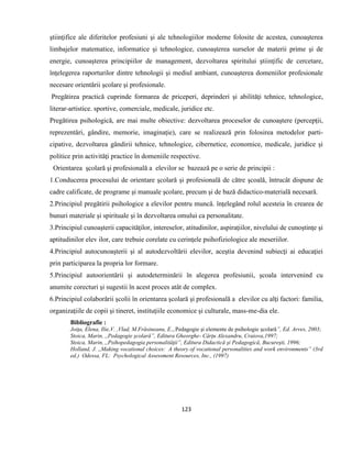 123
ştiinţifice ale diferitelor profesiuni şi ale tehnologiilor moderne folosite de acestea, cunoaşterea
limbajelor matematice, informatice şi tehnologice, cunoaşterea surselor de materii prime şi de
energie, cunoaşterea principiilor de management, dezvoltarea spiritului ştiinţific de cercetare,
înţelegerea raporturilor dintre tehnologii şi mediul ambiant, cunoaşterea domeniilor profesionale
necesare orientării şcolare şi profesionale.
Pregătirea practică cuprinde formarea de priceperi, deprinderi şi abilităţi tehnice, tehnologice,
literar-artistice. sportive, comerciale, medicale, juridice etc.
Pregătirea psihologică, are mai multe obiective: dezvoltarea proceselor de cunoaştere (percepţii,
reprezentări, gândire, memorie, imaginaţie), care se realizează prin folosirea metodelor parti-
cipative, dezvoltarea gândirii tehnice, tehnologice, cibernetice, economice, medicale, juridice şi
politice prin activităţi practice în domeniile respective.
Orientarea şcolară şi profesională a elevilor se bazează pe o serie de principii :
1.Conducerea procesului de orientare şcolară şi profesională de către şcoală, întrucât dispune de
cadre calificate, de programe şi manuale şcolare, precum şi de bază didactico-materială necesară.
2.Principiul pregătirii psihologice a elevilor pentru muncă. înţelegând rolul acesteia în crearea de
bunuri materiale şi spirituale şi în dezvoltarea omului ca personalitate.
3.Principiul cunoaşterii capacităţilor, intereselor, atitudinilor, aspiraţiilor, nivelului de cunoştinţe şi
aptitudinilor elev ilor, care trebuie corelate cu cerinţele psihofiziologice ale meseriilor.
4.Principiul autocunoaşterii şi al autodezvoltării elevilor, aceştia devenind subiecţi ai educaţiei
prin participarea la propria lor formare.
5.Principiul autoorientării şi autodeterminării în alegerea profesiunii, şcoala intervenind cu
anumite corecturi şi sugestii în acest proces atât de complex.
6.Principiul colaborării şcolii în orientarea şcolară şi profesională a elevilor cu alţi factori: familia,
organizaţiile de copii şi tineret, instituţiile economice şi culturale, mass-me-dia ele.
Bibliografie :
Joiţa, Elena, Ilie,V. ,Vlad, M.Frăsineanu, E.,,Pedagogie şi elemente de psihologie şcolară”, Ed. Arves, 2003;
Stoica, Marin, ,,Pedagogie şcolară”, Editura Gheorghe- Cârţu Alexandru, Craiova,1997;
Stoica, Marin, ,,Psihopedagogia personalităţii”, Editura Didactică şi Pedagogică, Bucureşti, 1996;
Holland, J. ,,Making vocational choices: A theory of vocational personalities and work environments” (3rd
ed.) Odessa, FL: Psychological Assessment Resources, Inc., (1997)
 