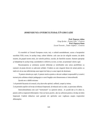 124
DIMENSIUNEA INTERCULTURALĂ ÎN EDUCAŢIE
Prof. Popescu Adina
Grup Şcolar ,,Traian Vuia”, Craiova
Prof. Popescu Oana
Liceul Teoretic ,,Tudor Arghezi”, Craiova
Ca membrii ai Uniunii Europene avem, toţi, o cultură asemănătoare, aceea a începutului
secolului XXI; avem, în acelaşi timp, culturi diferite: cele care ţin de religiile noastre, de ţările
noastre, de grupul nostru etnic, de valorile politice, sociale, de familiile noastre. Suntem apropiaţi
şi îndepărtaţi în acelaşi timp, asemănători si diferiti şi avem, cu toţii, un potenţial valoric egal.
Recunoaşterea şi estimarea acestor diferenţe şi similitudini este unica posibilitate ca
oamenii să poata deveni cu adevarat solidari. Credem ca este singurul drum de urmat pentru ca
indivizii să nu mai aibă dorinţa unui raport de forţe şi a unui raport de dominare.
Îi putem stimula pe copii, îi putem motiva pentru a deveni cetăţeni responsabili şi creativi
tocmai prin calitatea relaţiei pedagogice a carei bogăţie este dimensiunea ei interculturală.
Şcoala are o dublă misiune:
1.să permită fiecaruia să crească, să-şi dezvolte spiritul, sufletul, corpul şi inima;
2.să permită copiilor să înveţe să trăiască împreună, să trăiască unii cu alţii, cu persoane diferite.
Interculturalitatea este acel “instrument” cu ajutorul căruia , în şcoală dar şi în afara ei,
putem cultiva respectul diferenţelor. Este un lucru pozitiv, dar nu suficient pentru a învăţa să trăim
împreună. Cadrele didactice sunt garanţii ale spiritului care vegheaza asupra respectului
diferenţelor.
 