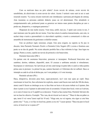 125
Cum sa motivam daca nu prin relatie? Avem nevoie de ratiune, avem nevoie de
sensibilitate, de afectivitate si avem nevoie de valori. Aceste 3 teritorii vaste sunt in noi si sunt
resursele noastre. "La sursa oricarei motivatii este intotdeauna o persoana privilegiata de anturaj.
Asta inseamna ca persoana cadrului didactic joaca un rol determinant. Prin atitudinile si
comportamentele sale, profesorul poate sa genereze un interes mare pentru disciplina pe care o
preda sau, dimpotriva, o respingere puternica."
Dispunem de mai multe resurse. Vom trasa, astfel, mai jos, 3 spatii care exista in noi, 3
stari inteioare care fac parte din noi insine. Vom face aluzie la analiza tranzactionala, care este, in
acelasi timp o teorie a personalitatii si a dezvoltarii copilului, o teorie a comunicarii si ofera un
ansamblu de instrumente de gestionare a relatiilor umane.
Este un profesor rigid, tensionat, crispat. Este prea exigent, nu suporta sa fie pus in
discutie. Intre Parintele Normativ Pozitiv si Parintele Critic Negativ (PC-) exista o frontiera care
poate sa ne dea de gandit. Nu exista educatie posibila fara a face referinta la lege. Insa legea nu
ajunge. Pentru a creste, copilul are nevoie de protectie si de bunavointa.
Parintele binevoitor (PB+)
Un parinte este de asemenea binevoitor, protector si incurajator. Profesorul binevoitor este
zambitor, destins, rabdator, disponibil, atent. El creeaza o ambianta amicala si stimulatoare.
Incurajeaza si valorizeaza. Sa-l privim pe cel mic cand merge in patru labe si cand se ridica pentru
prima oara in picioare. La primul lui pas, suntem fascinati si il felicitam din tot sufletul. Daca se
intampla sa cada la cel de-al doilea pas, nu-l vom pedepsi, ci il vom incuraja.
Parintele salvator (PS-)
Daca, dimpotriva, devenim prea buni, super-protectori, nu-l vom mai ajuta pe copil. Daca
reactionam in locul lui, fara solicitarea lui explicita, atunci cand facem mai mult din 50I din drum,
atunci cand il facem sa inteleaga ca nu va face bine un lucru si de aceea trebuie sa il ajutam, fara
doar si poate ca nu il ajutam in adevaratul sens al cuvantului. Ii luam doar locul, vrem sa il salvam,
ca si cum el insusi nu ar fi capabil sa se descurce. Vrand sa faca numai bine, Parintele Salvator din
noi nu lasa loc altcuiva. Exemple: "Nu-i asa, da-mi tricoul sa-ti arat eu." "Daca iti dau un pahar cu
apa, iarasi il vei varsa."(unui copil de 10 ani). "Alege asta, nu vei regreta, stiu sigur ce este bine
pentru tine." "Lasa, o voi face in locul tau, pentru ca nu stii." Lacan spunea: "Daca ma pun in locul
cuiva, in locul cui se va pune el?"
 