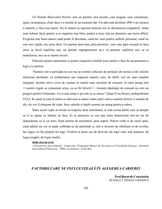 126
Un Parinte Binevoitor Pozitiv este un parinte care asculta, care asigura, care consoleaza,
ajuta, incurajeaza, chiar daca s-a inselat la un moment dat. Un adevarat profesor (PB+) nu incarca
o materie, o face mai lejera. Nu in sensul ca suprima materia sau isi diminueaza exigentele. Arata
cum trebuie facut pentru a se organiza mai bine, pentru a reusi intr-un domeniu sau lucru dificil.
Exigenta este buna atunci cand poate fi discutata, cand are sens pentru ambele persoane, cand nu
este nici rigida, nici prea dura. Un parinte prea bun, prea permisiv, care este gata oricand sa faca
orice in locul copilului sau, un parinte supraprotector nu-i va permite copilului nici sa se
maturizeze, nici sa-si asume riscuri.
Educatia pentru autonomie si pentru respectul celuilalt trece printr-o faza de recunoastere a
legii si a normei.
"Suntem intr-o perioada in care nu ne simtim suficient de protejati de norma si de valorile
interioare profunde, ca solidaritatea sau respectul naturii, care, de altfel, nici nu sunt complet
integrate. Inotam intr-o criza de cautare in randul unei societati de consum, al carei mesaj este
<<sunteti rugati sa consumati orice, ca sa fiti fericiti>>. Aceasta ideologie de consum nu este un
progres pentru Umanitate. Ceva mai uman e pe cale sa se nasca." (Jean-Yves Hayez, pedopsihiatru
UCL). In cazul in care le traim cu adevarat si atunci cand copiii vad ca suntem fericiti si mandri de
ele, ele vor fi integrate de copii. Insa valorile si legile noastre nu ajung pentru a educa.
Daca acesti copii ar invata sa respecte doar autoritatea, ar mai exista adulti care ar astepta
sa li se spuna ce trebuie sa faca. Ei se plaseaza cu cea mai mare bunavointa intr-un soi de
dependenta, ca si cei mici. Sunt extrem de ascultatori, prea supusi. Putem vorbi si de cazul opus,
cand adultii nu vor sa auda vorbindu-se de autoritate si, intr-o miscare de rebeliune si de revolta,
fac legea, isi fac propria lor lege. Vorbim in acest caz de derivate ale legii celui mai puternic, de
legea junglei, de legea mafiei.
BIBLIOGRAFIE
1.Perspective interculturale –Conferinte, Programul Masuri de Incredere al Consiliului Europei , Institutul
Intercultural Timisoara , 2000, coordonator: Calin Rus.
FACTORII CARE NE INFLUENŢEAZĂ ÎN ALEGEREA CARIEREI
Prof.Basarab Constantin
SCOALA 2 TRAIAN CRAIOVA
 